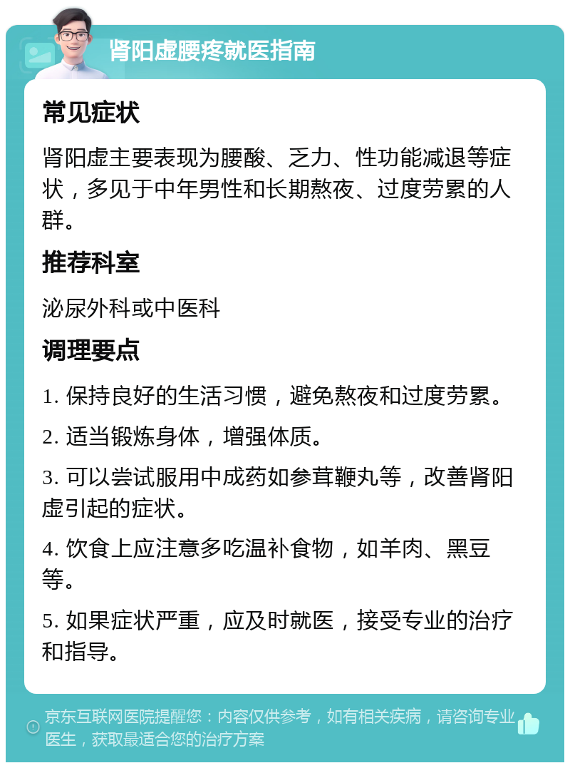 肾阳虚腰疼就医指南 常见症状 肾阳虚主要表现为腰酸、乏力、性功能减退等症状，多见于中年男性和长期熬夜、过度劳累的人群。 推荐科室 泌尿外科或中医科 调理要点 1. 保持良好的生活习惯，避免熬夜和过度劳累。 2. 适当锻炼身体，增强体质。 3. 可以尝试服用中成药如参茸鞭丸等，改善肾阳虚引起的症状。 4. 饮食上应注意多吃温补食物，如羊肉、黑豆等。 5. 如果症状严重，应及时就医，接受专业的治疗和指导。