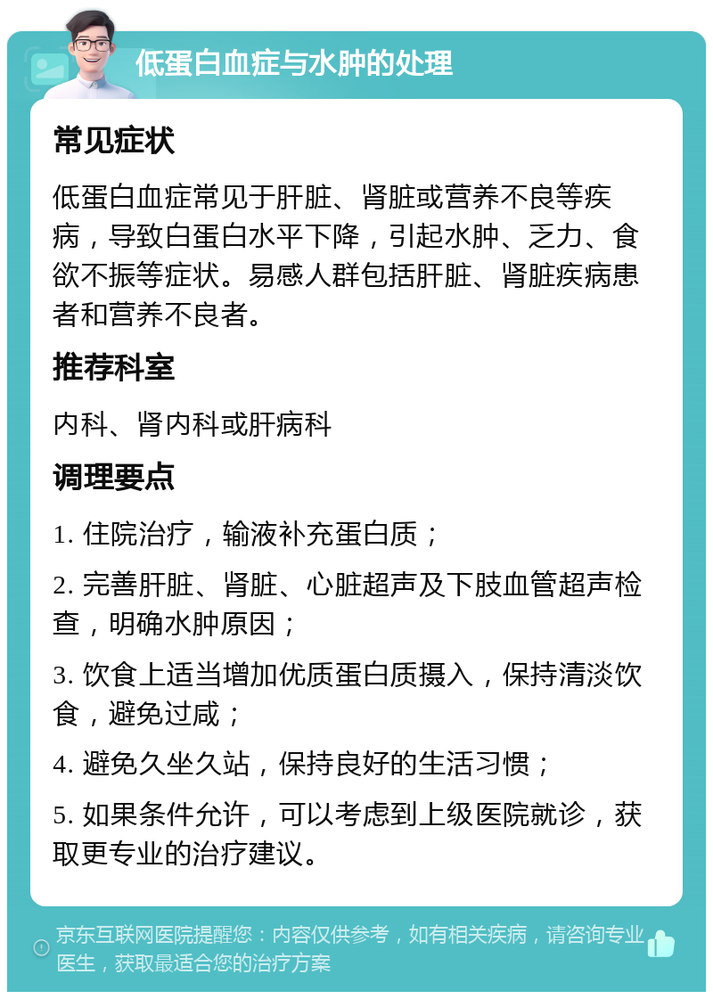 低蛋白血症与水肿的处理 常见症状 低蛋白血症常见于肝脏、肾脏或营养不良等疾病，导致白蛋白水平下降，引起水肿、乏力、食欲不振等症状。易感人群包括肝脏、肾脏疾病患者和营养不良者。 推荐科室 内科、肾内科或肝病科 调理要点 1. 住院治疗，输液补充蛋白质； 2. 完善肝脏、肾脏、心脏超声及下肢血管超声检查，明确水肿原因； 3. 饮食上适当增加优质蛋白质摄入，保持清淡饮食，避免过咸； 4. 避免久坐久站，保持良好的生活习惯； 5. 如果条件允许，可以考虑到上级医院就诊，获取更专业的治疗建议。