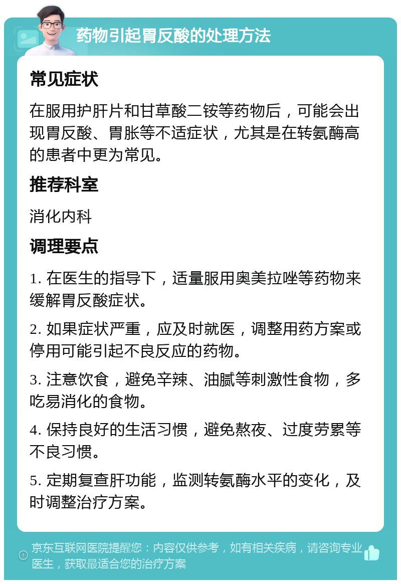 药物引起胃反酸的处理方法 常见症状 在服用护肝片和甘草酸二铵等药物后，可能会出现胃反酸、胃胀等不适症状，尤其是在转氨酶高的患者中更为常见。 推荐科室 消化内科 调理要点 1. 在医生的指导下，适量服用奥美拉唑等药物来缓解胃反酸症状。 2. 如果症状严重，应及时就医，调整用药方案或停用可能引起不良反应的药物。 3. 注意饮食，避免辛辣、油腻等刺激性食物，多吃易消化的食物。 4. 保持良好的生活习惯，避免熬夜、过度劳累等不良习惯。 5. 定期复查肝功能，监测转氨酶水平的变化，及时调整治疗方案。