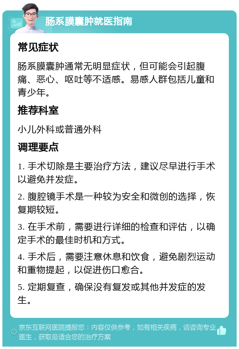 肠系膜囊肿就医指南 常见症状 肠系膜囊肿通常无明显症状，但可能会引起腹痛、恶心、呕吐等不适感。易感人群包括儿童和青少年。 推荐科室 小儿外科或普通外科 调理要点 1. 手术切除是主要治疗方法，建议尽早进行手术以避免并发症。 2. 腹腔镜手术是一种较为安全和微创的选择，恢复期较短。 3. 在手术前，需要进行详细的检查和评估，以确定手术的最佳时机和方式。 4. 手术后，需要注意休息和饮食，避免剧烈运动和重物提起，以促进伤口愈合。 5. 定期复查，确保没有复发或其他并发症的发生。