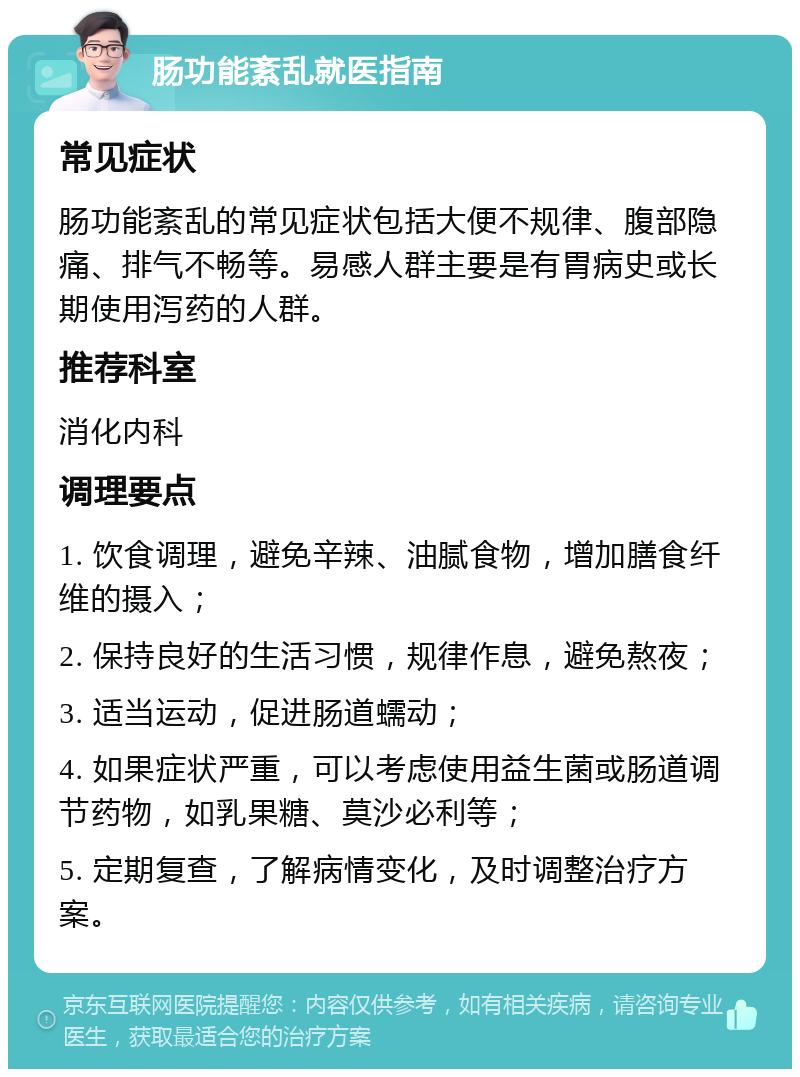 肠功能紊乱就医指南 常见症状 肠功能紊乱的常见症状包括大便不规律、腹部隐痛、排气不畅等。易感人群主要是有胃病史或长期使用泻药的人群。 推荐科室 消化内科 调理要点 1. 饮食调理，避免辛辣、油腻食物，增加膳食纤维的摄入； 2. 保持良好的生活习惯，规律作息，避免熬夜； 3. 适当运动，促进肠道蠕动； 4. 如果症状严重，可以考虑使用益生菌或肠道调节药物，如乳果糖、莫沙必利等； 5. 定期复查，了解病情变化，及时调整治疗方案。