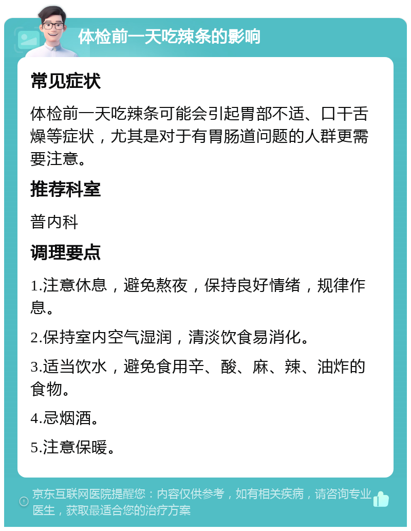 体检前一天吃辣条的影响 常见症状 体检前一天吃辣条可能会引起胃部不适、口干舌燥等症状，尤其是对于有胃肠道问题的人群更需要注意。 推荐科室 普内科 调理要点 1.注意休息，避免熬夜，保持良好情绪，规律作息。 2.保持室内空气湿润，清淡饮食易消化。 3.适当饮水，避免食用辛、酸、麻、辣、油炸的食物。 4.忌烟酒。 5.注意保暖。