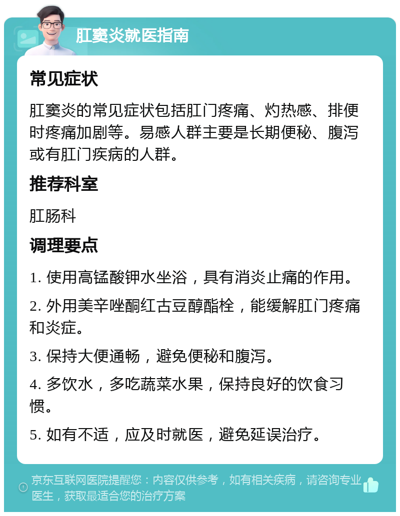 肛窦炎就医指南 常见症状 肛窦炎的常见症状包括肛门疼痛、灼热感、排便时疼痛加剧等。易感人群主要是长期便秘、腹泻或有肛门疾病的人群。 推荐科室 肛肠科 调理要点 1. 使用高锰酸钾水坐浴，具有消炎止痛的作用。 2. 外用美辛唑酮红古豆醇酯栓，能缓解肛门疼痛和炎症。 3. 保持大便通畅，避免便秘和腹泻。 4. 多饮水，多吃蔬菜水果，保持良好的饮食习惯。 5. 如有不适，应及时就医，避免延误治疗。