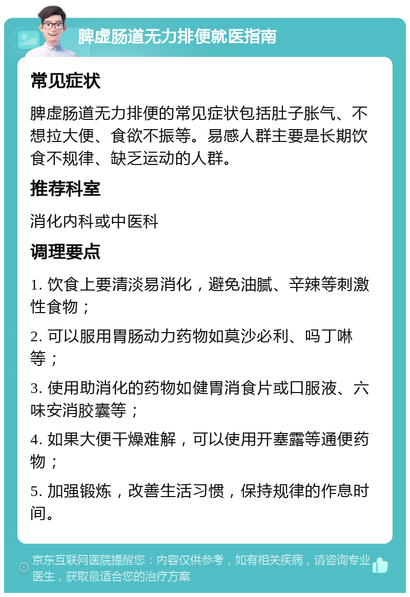 脾虚肠道无力排便就医指南 常见症状 脾虚肠道无力排便的常见症状包括肚子胀气、不想拉大便、食欲不振等。易感人群主要是长期饮食不规律、缺乏运动的人群。 推荐科室 消化内科或中医科 调理要点 1. 饮食上要清淡易消化，避免油腻、辛辣等刺激性食物； 2. 可以服用胃肠动力药物如莫沙必利、吗丁啉等； 3. 使用助消化的药物如健胃消食片或口服液、六味安消胶囊等； 4. 如果大便干燥难解，可以使用开塞露等通便药物； 5. 加强锻炼，改善生活习惯，保持规律的作息时间。