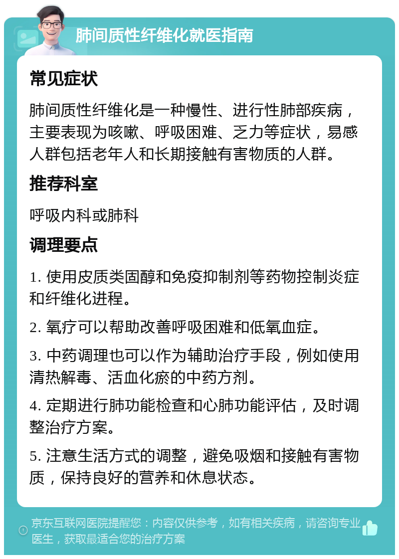 肺间质性纤维化就医指南 常见症状 肺间质性纤维化是一种慢性、进行性肺部疾病，主要表现为咳嗽、呼吸困难、乏力等症状，易感人群包括老年人和长期接触有害物质的人群。 推荐科室 呼吸内科或肺科 调理要点 1. 使用皮质类固醇和免疫抑制剂等药物控制炎症和纤维化进程。 2. 氧疗可以帮助改善呼吸困难和低氧血症。 3. 中药调理也可以作为辅助治疗手段，例如使用清热解毒、活血化瘀的中药方剂。 4. 定期进行肺功能检查和心肺功能评估，及时调整治疗方案。 5. 注意生活方式的调整，避免吸烟和接触有害物质，保持良好的营养和休息状态。