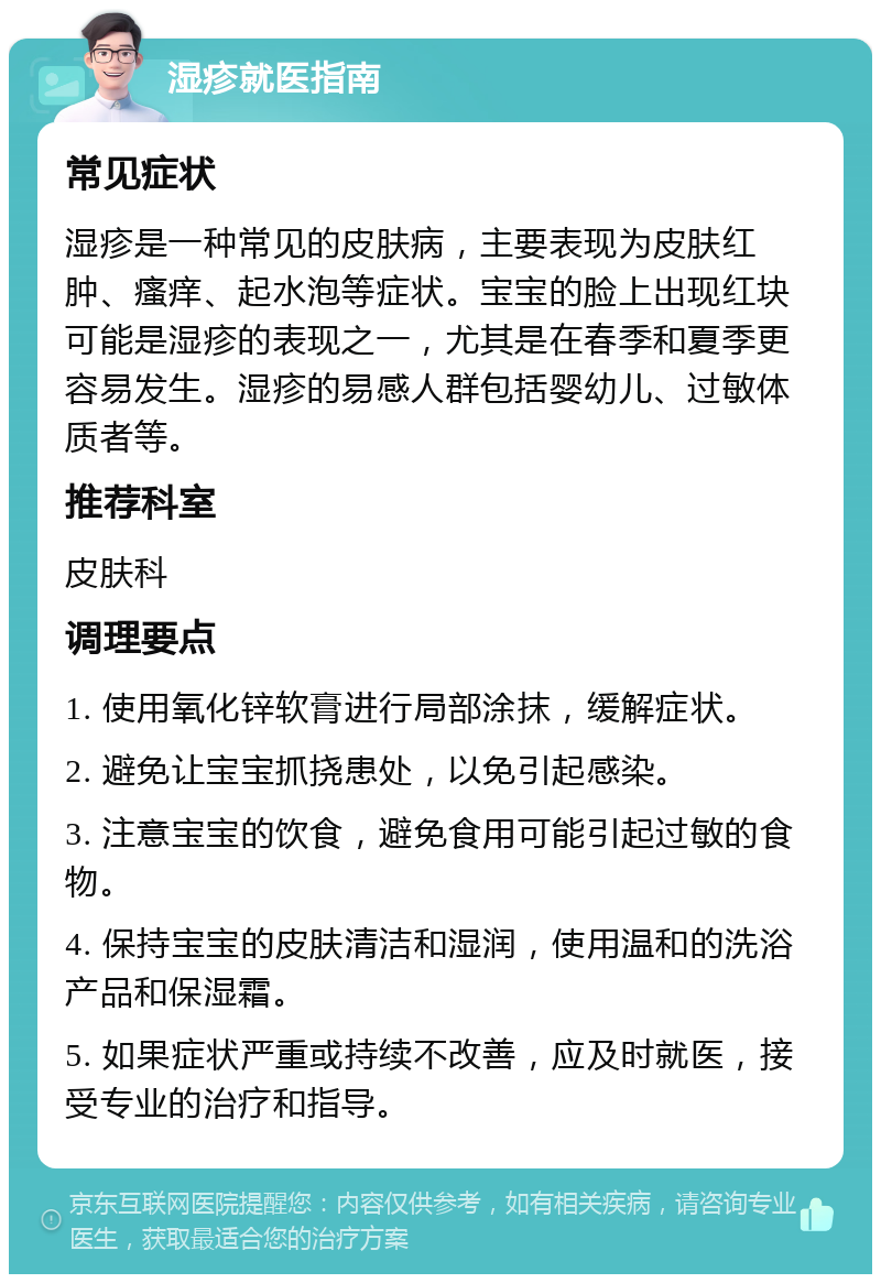 湿疹就医指南 常见症状 湿疹是一种常见的皮肤病，主要表现为皮肤红肿、瘙痒、起水泡等症状。宝宝的脸上出现红块可能是湿疹的表现之一，尤其是在春季和夏季更容易发生。湿疹的易感人群包括婴幼儿、过敏体质者等。 推荐科室 皮肤科 调理要点 1. 使用氧化锌软膏进行局部涂抹，缓解症状。 2. 避免让宝宝抓挠患处，以免引起感染。 3. 注意宝宝的饮食，避免食用可能引起过敏的食物。 4. 保持宝宝的皮肤清洁和湿润，使用温和的洗浴产品和保湿霜。 5. 如果症状严重或持续不改善，应及时就医，接受专业的治疗和指导。