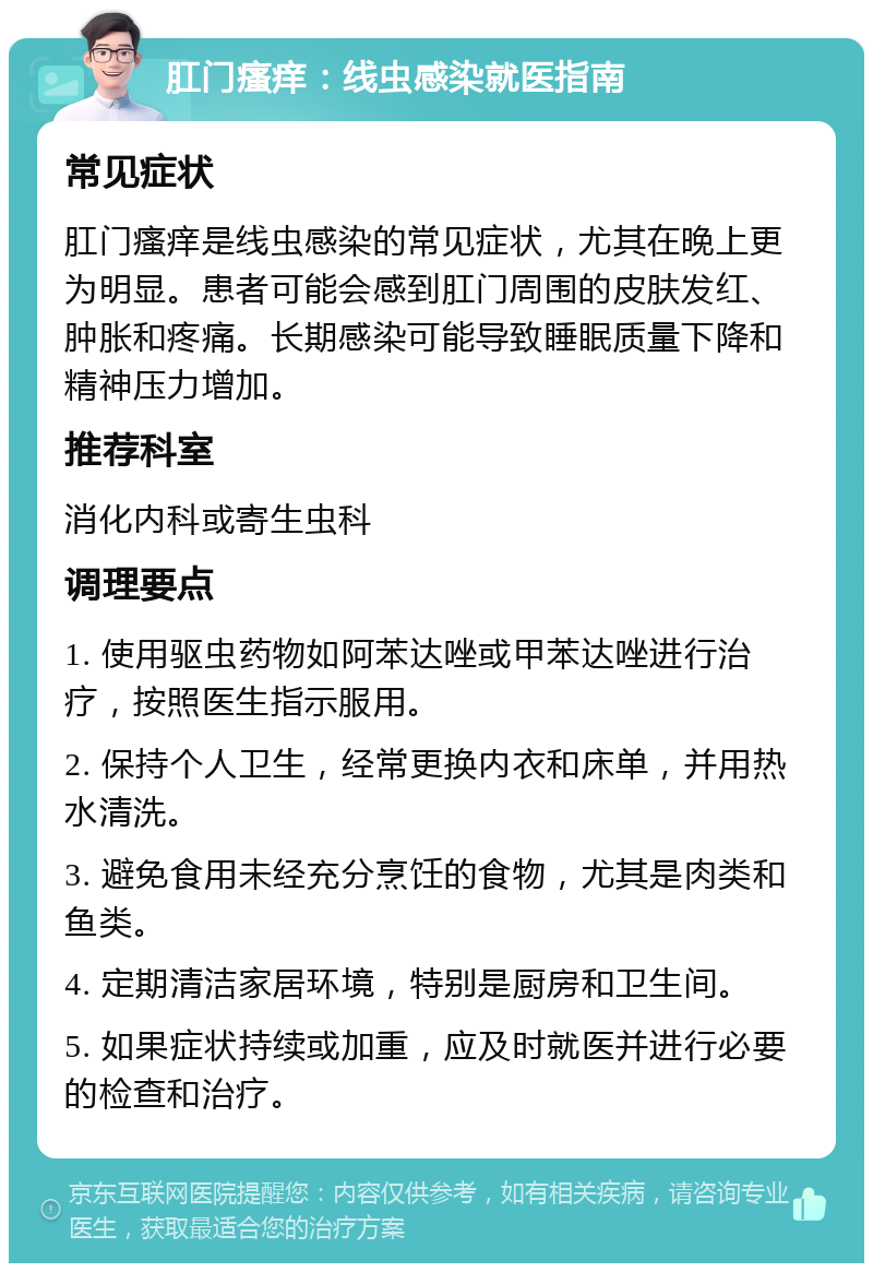 肛门瘙痒：线虫感染就医指南 常见症状 肛门瘙痒是线虫感染的常见症状，尤其在晚上更为明显。患者可能会感到肛门周围的皮肤发红、肿胀和疼痛。长期感染可能导致睡眠质量下降和精神压力增加。 推荐科室 消化内科或寄生虫科 调理要点 1. 使用驱虫药物如阿苯达唑或甲苯达唑进行治疗，按照医生指示服用。 2. 保持个人卫生，经常更换内衣和床单，并用热水清洗。 3. 避免食用未经充分烹饪的食物，尤其是肉类和鱼类。 4. 定期清洁家居环境，特别是厨房和卫生间。 5. 如果症状持续或加重，应及时就医并进行必要的检查和治疗。