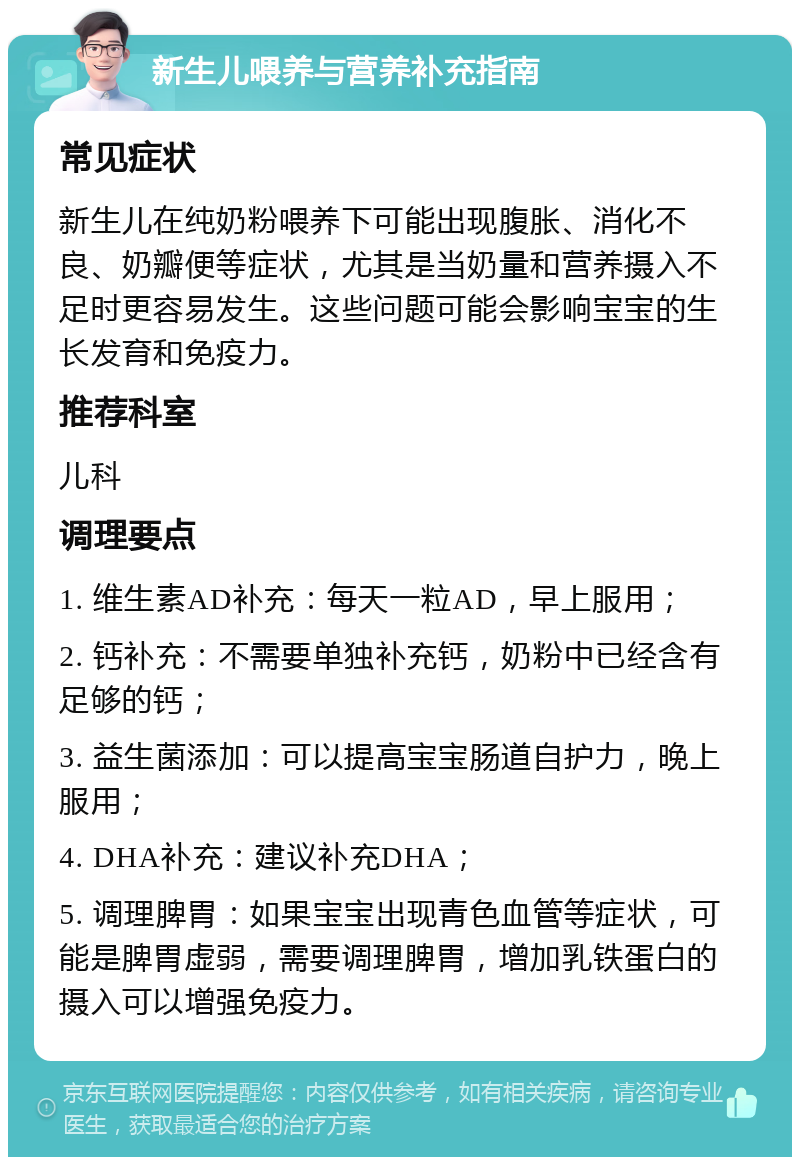 新生儿喂养与营养补充指南 常见症状 新生儿在纯奶粉喂养下可能出现腹胀、消化不良、奶瓣便等症状，尤其是当奶量和营养摄入不足时更容易发生。这些问题可能会影响宝宝的生长发育和免疫力。 推荐科室 儿科 调理要点 1. 维生素AD补充：每天一粒AD，早上服用； 2. 钙补充：不需要单独补充钙，奶粉中已经含有足够的钙； 3. 益生菌添加：可以提高宝宝肠道自护力，晚上服用； 4. DHA补充：建议补充DHA； 5. 调理脾胃：如果宝宝出现青色血管等症状，可能是脾胃虚弱，需要调理脾胃，增加乳铁蛋白的摄入可以增强免疫力。