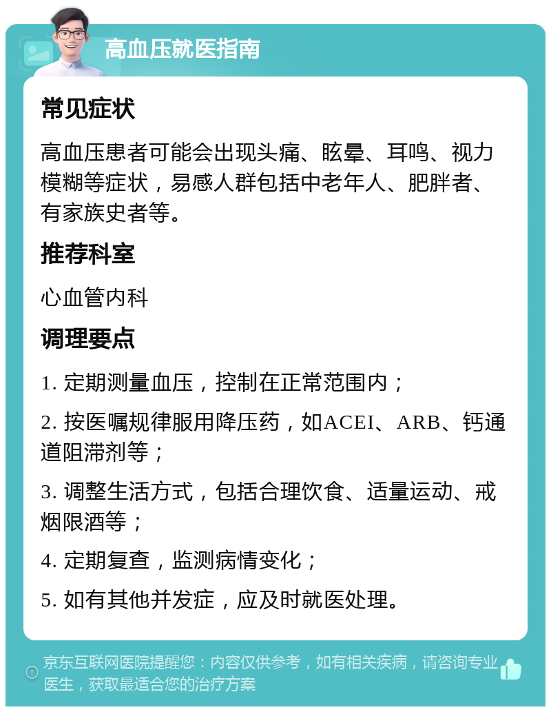 高血压就医指南 常见症状 高血压患者可能会出现头痛、眩晕、耳鸣、视力模糊等症状，易感人群包括中老年人、肥胖者、有家族史者等。 推荐科室 心血管内科 调理要点 1. 定期测量血压，控制在正常范围内； 2. 按医嘱规律服用降压药，如ACEI、ARB、钙通道阻滞剂等； 3. 调整生活方式，包括合理饮食、适量运动、戒烟限酒等； 4. 定期复查，监测病情变化； 5. 如有其他并发症，应及时就医处理。