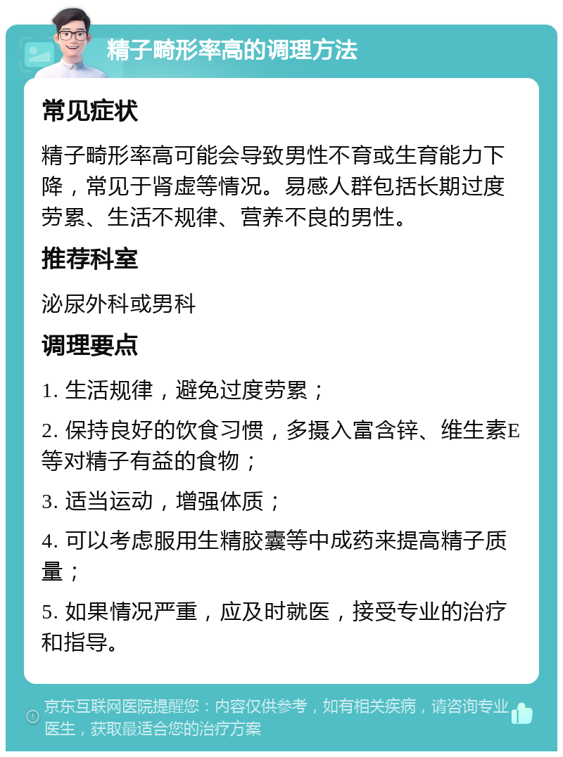 精子畸形率高的调理方法 常见症状 精子畸形率高可能会导致男性不育或生育能力下降，常见于肾虚等情况。易感人群包括长期过度劳累、生活不规律、营养不良的男性。 推荐科室 泌尿外科或男科 调理要点 1. 生活规律，避免过度劳累； 2. 保持良好的饮食习惯，多摄入富含锌、维生素E等对精子有益的食物； 3. 适当运动，增强体质； 4. 可以考虑服用生精胶囊等中成药来提高精子质量； 5. 如果情况严重，应及时就医，接受专业的治疗和指导。