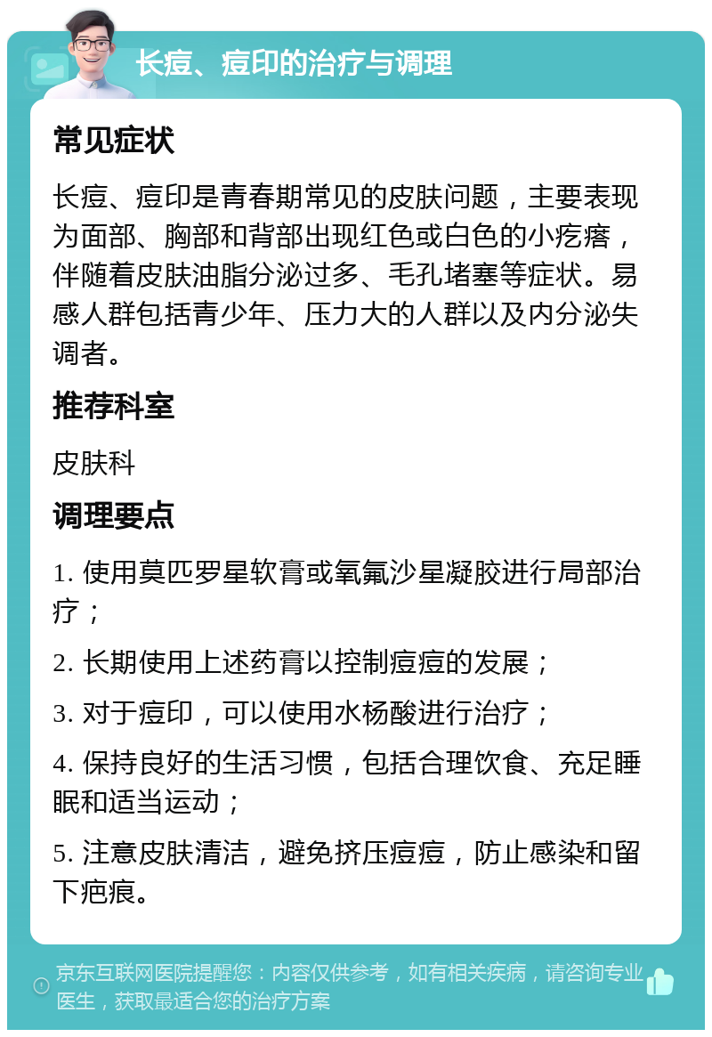 长痘、痘印的治疗与调理 常见症状 长痘、痘印是青春期常见的皮肤问题，主要表现为面部、胸部和背部出现红色或白色的小疙瘩，伴随着皮肤油脂分泌过多、毛孔堵塞等症状。易感人群包括青少年、压力大的人群以及内分泌失调者。 推荐科室 皮肤科 调理要点 1. 使用莫匹罗星软膏或氧氟沙星凝胶进行局部治疗； 2. 长期使用上述药膏以控制痘痘的发展； 3. 对于痘印，可以使用水杨酸进行治疗； 4. 保持良好的生活习惯，包括合理饮食、充足睡眠和适当运动； 5. 注意皮肤清洁，避免挤压痘痘，防止感染和留下疤痕。