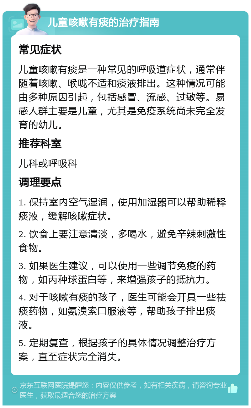 儿童咳嗽有痰的治疗指南 常见症状 儿童咳嗽有痰是一种常见的呼吸道症状，通常伴随着咳嗽、喉咙不适和痰液排出。这种情况可能由多种原因引起，包括感冒、流感、过敏等。易感人群主要是儿童，尤其是免疫系统尚未完全发育的幼儿。 推荐科室 儿科或呼吸科 调理要点 1. 保持室内空气湿润，使用加湿器可以帮助稀释痰液，缓解咳嗽症状。 2. 饮食上要注意清淡，多喝水，避免辛辣刺激性食物。 3. 如果医生建议，可以使用一些调节免疫的药物，如丙种球蛋白等，来增强孩子的抵抗力。 4. 对于咳嗽有痰的孩子，医生可能会开具一些祛痰药物，如氨溴索口服液等，帮助孩子排出痰液。 5. 定期复查，根据孩子的具体情况调整治疗方案，直至症状完全消失。