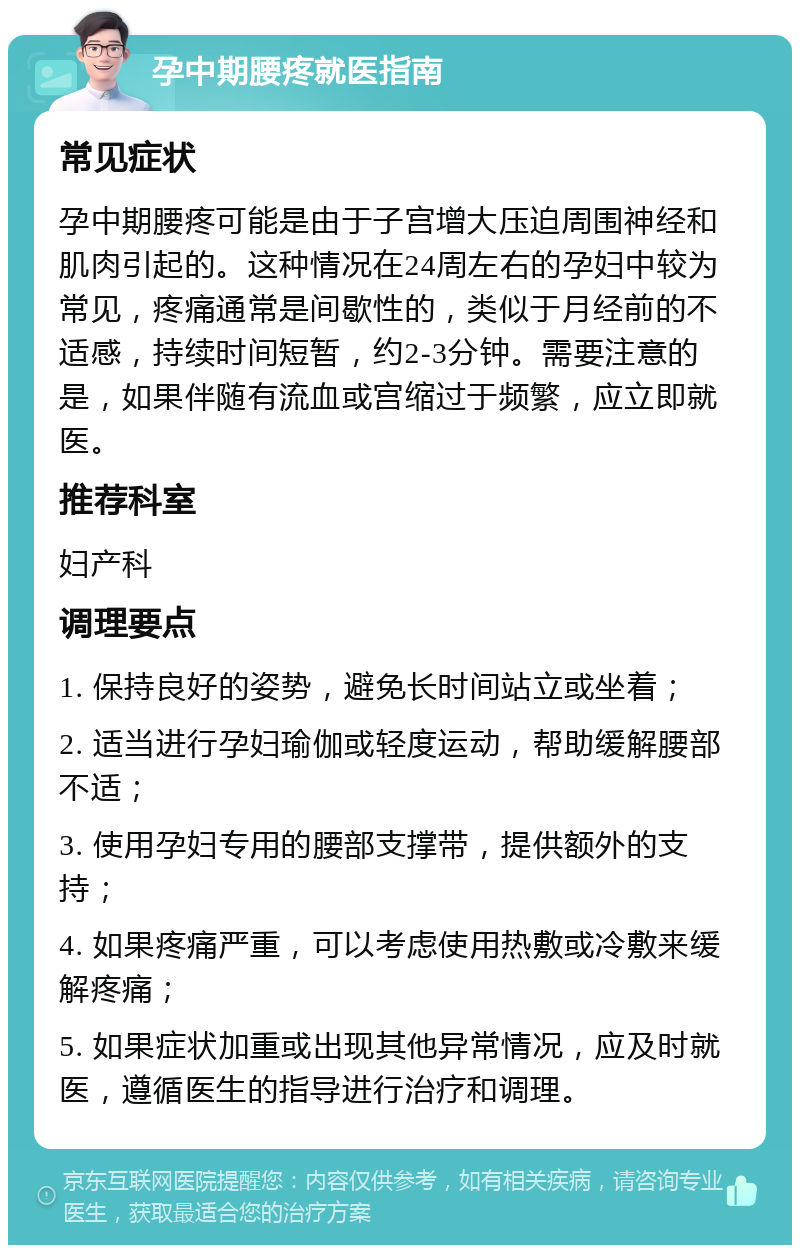 孕中期腰疼就医指南 常见症状 孕中期腰疼可能是由于子宫增大压迫周围神经和肌肉引起的。这种情况在24周左右的孕妇中较为常见，疼痛通常是间歇性的，类似于月经前的不适感，持续时间短暂，约2-3分钟。需要注意的是，如果伴随有流血或宫缩过于频繁，应立即就医。 推荐科室 妇产科 调理要点 1. 保持良好的姿势，避免长时间站立或坐着； 2. 适当进行孕妇瑜伽或轻度运动，帮助缓解腰部不适； 3. 使用孕妇专用的腰部支撑带，提供额外的支持； 4. 如果疼痛严重，可以考虑使用热敷或冷敷来缓解疼痛； 5. 如果症状加重或出现其他异常情况，应及时就医，遵循医生的指导进行治疗和调理。