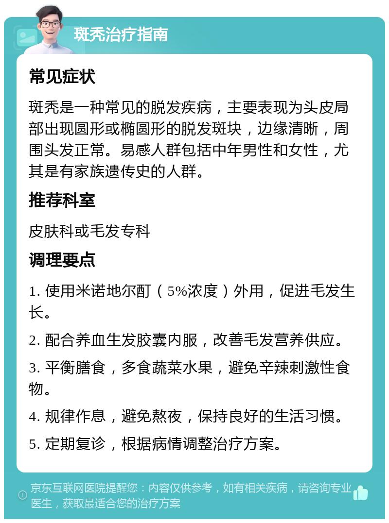 斑秃治疗指南 常见症状 斑秃是一种常见的脱发疾病，主要表现为头皮局部出现圆形或椭圆形的脱发斑块，边缘清晰，周围头发正常。易感人群包括中年男性和女性，尤其是有家族遗传史的人群。 推荐科室 皮肤科或毛发专科 调理要点 1. 使用米诺地尔酊（5%浓度）外用，促进毛发生长。 2. 配合养血生发胶囊内服，改善毛发营养供应。 3. 平衡膳食，多食蔬菜水果，避免辛辣刺激性食物。 4. 规律作息，避免熬夜，保持良好的生活习惯。 5. 定期复诊，根据病情调整治疗方案。