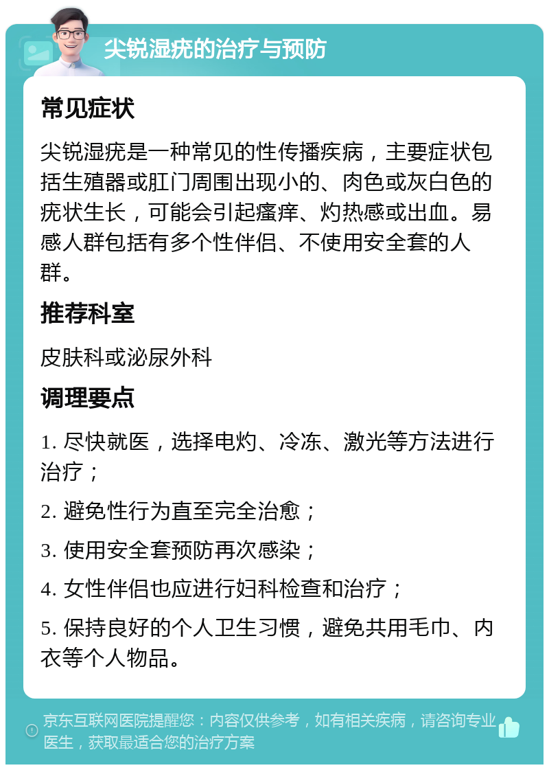 尖锐湿疣的治疗与预防 常见症状 尖锐湿疣是一种常见的性传播疾病，主要症状包括生殖器或肛门周围出现小的、肉色或灰白色的疣状生长，可能会引起瘙痒、灼热感或出血。易感人群包括有多个性伴侣、不使用安全套的人群。 推荐科室 皮肤科或泌尿外科 调理要点 1. 尽快就医，选择电灼、冷冻、激光等方法进行治疗； 2. 避免性行为直至完全治愈； 3. 使用安全套预防再次感染； 4. 女性伴侣也应进行妇科检查和治疗； 5. 保持良好的个人卫生习惯，避免共用毛巾、内衣等个人物品。