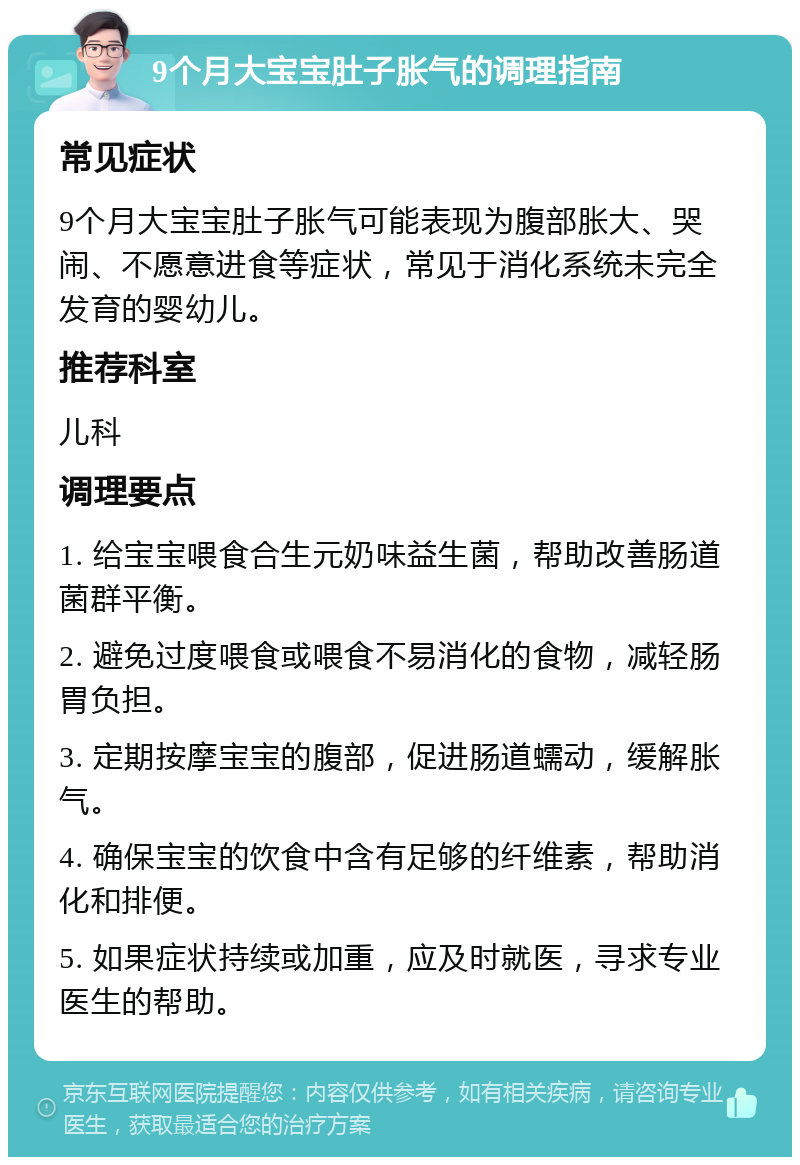 9个月大宝宝肚子胀气的调理指南 常见症状 9个月大宝宝肚子胀气可能表现为腹部胀大、哭闹、不愿意进食等症状，常见于消化系统未完全发育的婴幼儿。 推荐科室 儿科 调理要点 1. 给宝宝喂食合生元奶味益生菌，帮助改善肠道菌群平衡。 2. 避免过度喂食或喂食不易消化的食物，减轻肠胃负担。 3. 定期按摩宝宝的腹部，促进肠道蠕动，缓解胀气。 4. 确保宝宝的饮食中含有足够的纤维素，帮助消化和排便。 5. 如果症状持续或加重，应及时就医，寻求专业医生的帮助。