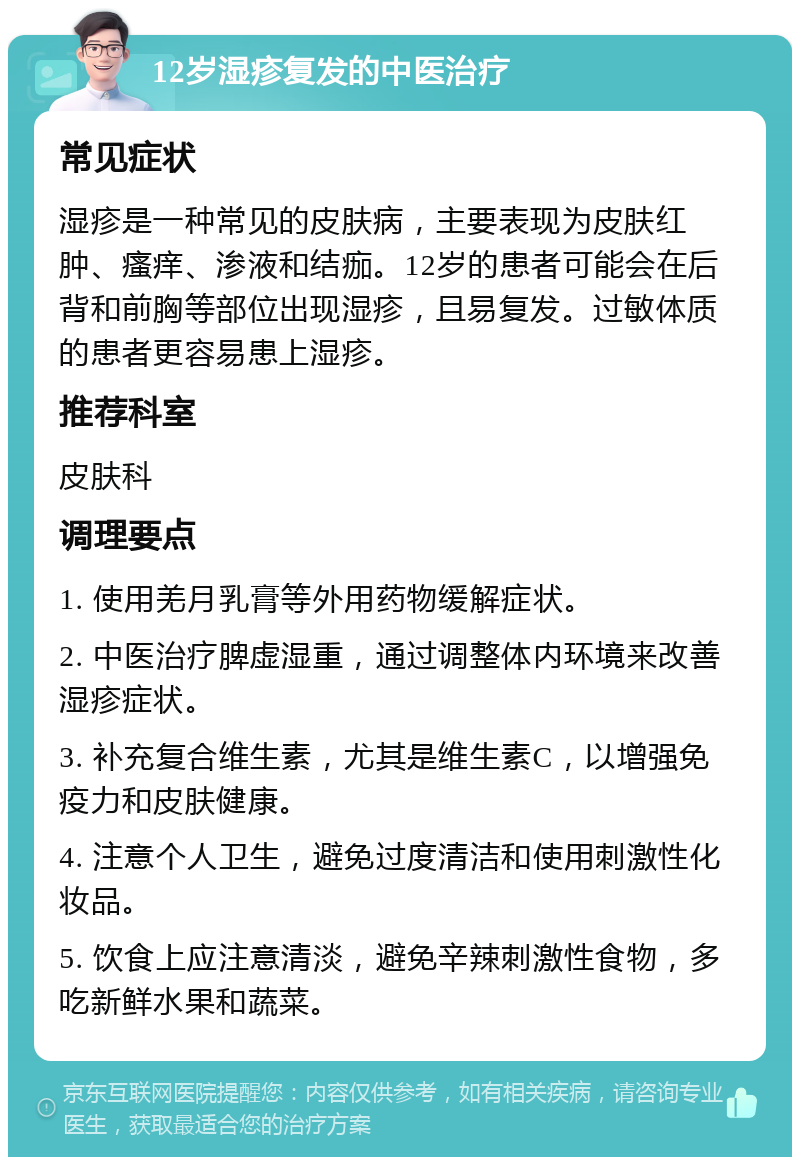 12岁湿疹复发的中医治疗 常见症状 湿疹是一种常见的皮肤病，主要表现为皮肤红肿、瘙痒、渗液和结痂。12岁的患者可能会在后背和前胸等部位出现湿疹，且易复发。过敏体质的患者更容易患上湿疹。 推荐科室 皮肤科 调理要点 1. 使用羌月乳膏等外用药物缓解症状。 2. 中医治疗脾虚湿重，通过调整体内环境来改善湿疹症状。 3. 补充复合维生素，尤其是维生素C，以增强免疫力和皮肤健康。 4. 注意个人卫生，避免过度清洁和使用刺激性化妆品。 5. 饮食上应注意清淡，避免辛辣刺激性食物，多吃新鲜水果和蔬菜。