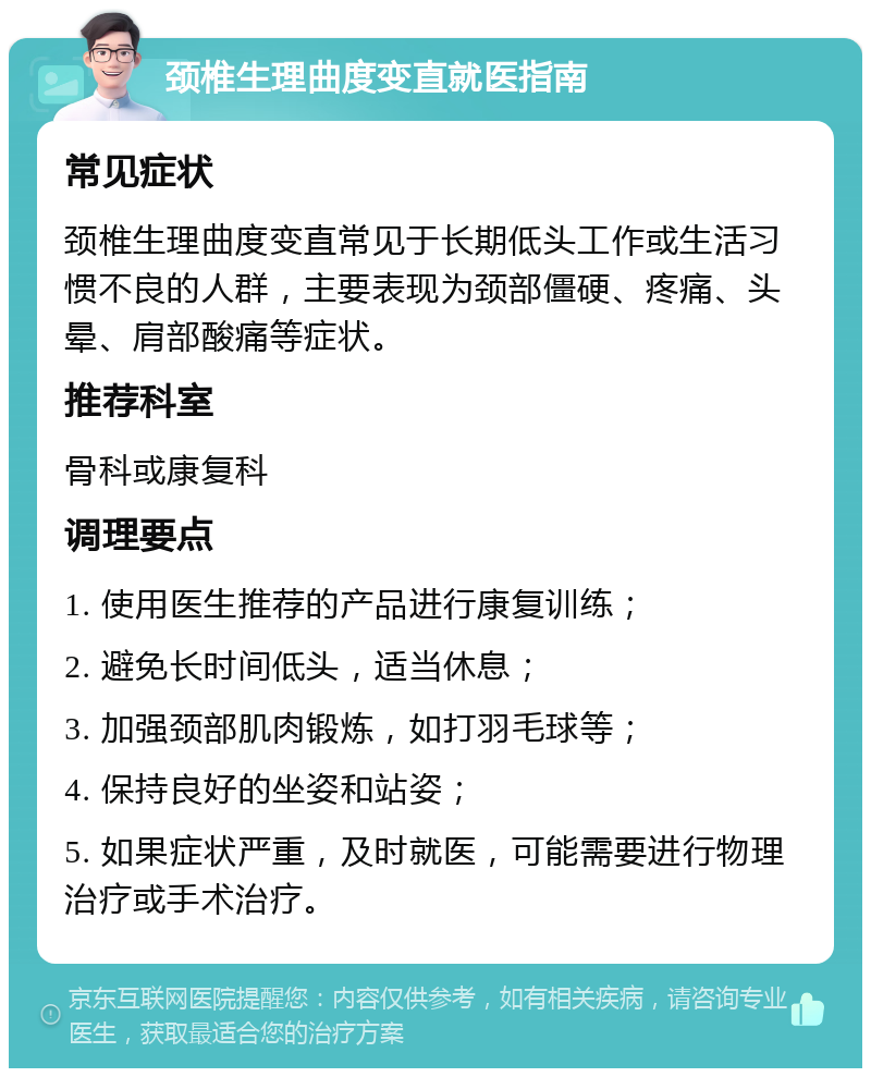 颈椎生理曲度变直就医指南 常见症状 颈椎生理曲度变直常见于长期低头工作或生活习惯不良的人群，主要表现为颈部僵硬、疼痛、头晕、肩部酸痛等症状。 推荐科室 骨科或康复科 调理要点 1. 使用医生推荐的产品进行康复训练； 2. 避免长时间低头，适当休息； 3. 加强颈部肌肉锻炼，如打羽毛球等； 4. 保持良好的坐姿和站姿； 5. 如果症状严重，及时就医，可能需要进行物理治疗或手术治疗。