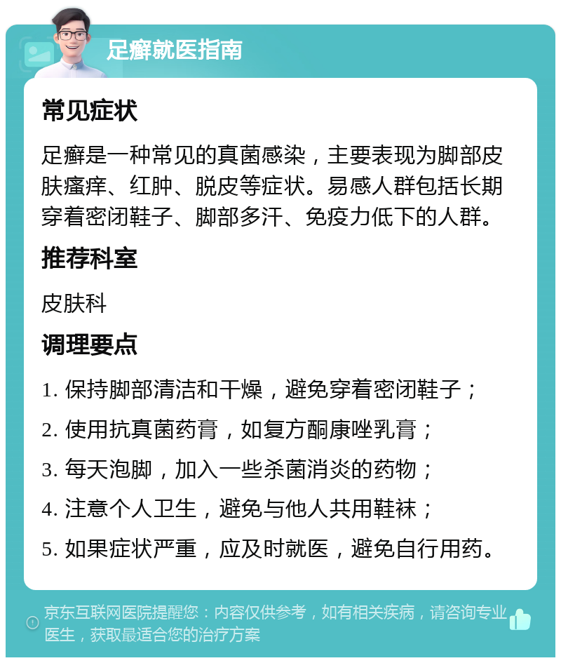 足癣就医指南 常见症状 足癣是一种常见的真菌感染，主要表现为脚部皮肤瘙痒、红肿、脱皮等症状。易感人群包括长期穿着密闭鞋子、脚部多汗、免疫力低下的人群。 推荐科室 皮肤科 调理要点 1. 保持脚部清洁和干燥，避免穿着密闭鞋子； 2. 使用抗真菌药膏，如复方酮康唑乳膏； 3. 每天泡脚，加入一些杀菌消炎的药物； 4. 注意个人卫生，避免与他人共用鞋袜； 5. 如果症状严重，应及时就医，避免自行用药。