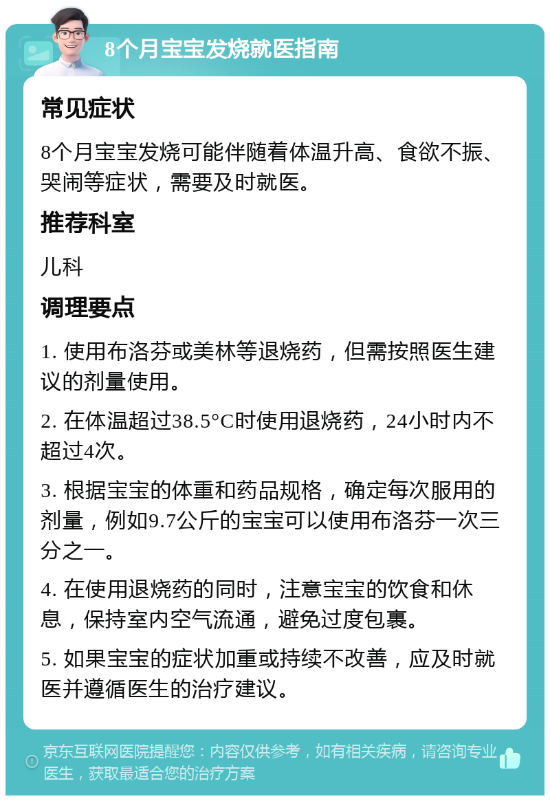 8个月宝宝发烧就医指南 常见症状 8个月宝宝发烧可能伴随着体温升高、食欲不振、哭闹等症状，需要及时就医。 推荐科室 儿科 调理要点 1. 使用布洛芬或美林等退烧药，但需按照医生建议的剂量使用。 2. 在体温超过38.5°C时使用退烧药，24小时内不超过4次。 3. 根据宝宝的体重和药品规格，确定每次服用的剂量，例如9.7公斤的宝宝可以使用布洛芬一次三分之一。 4. 在使用退烧药的同时，注意宝宝的饮食和休息，保持室内空气流通，避免过度包裹。 5. 如果宝宝的症状加重或持续不改善，应及时就医并遵循医生的治疗建议。