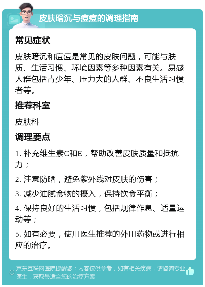 皮肤暗沉与痘痘的调理指南 常见症状 皮肤暗沉和痘痘是常见的皮肤问题，可能与肤质、生活习惯、环境因素等多种因素有关。易感人群包括青少年、压力大的人群、不良生活习惯者等。 推荐科室 皮肤科 调理要点 1. 补充维生素C和E，帮助改善皮肤质量和抵抗力； 2. 注意防晒，避免紫外线对皮肤的伤害； 3. 减少油腻食物的摄入，保持饮食平衡； 4. 保持良好的生活习惯，包括规律作息、适量运动等； 5. 如有必要，使用医生推荐的外用药物或进行相应的治疗。