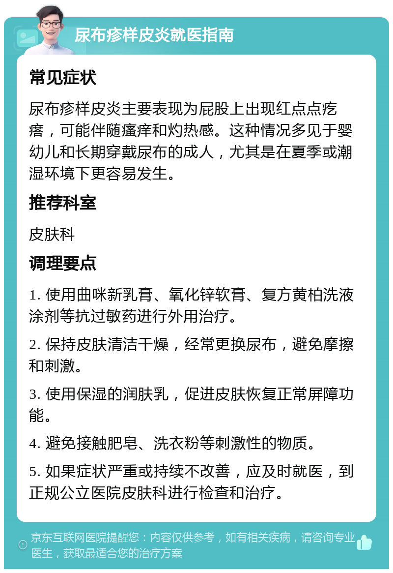 尿布疹样皮炎就医指南 常见症状 尿布疹样皮炎主要表现为屁股上出现红点点疙瘩，可能伴随瘙痒和灼热感。这种情况多见于婴幼儿和长期穿戴尿布的成人，尤其是在夏季或潮湿环境下更容易发生。 推荐科室 皮肤科 调理要点 1. 使用曲咪新乳膏、氧化锌软膏、复方黄柏洗液涂剂等抗过敏药进行外用治疗。 2. 保持皮肤清洁干燥，经常更换尿布，避免摩擦和刺激。 3. 使用保湿的润肤乳，促进皮肤恢复正常屏障功能。 4. 避免接触肥皂、洗衣粉等刺激性的物质。 5. 如果症状严重或持续不改善，应及时就医，到正规公立医院皮肤科进行检查和治疗。