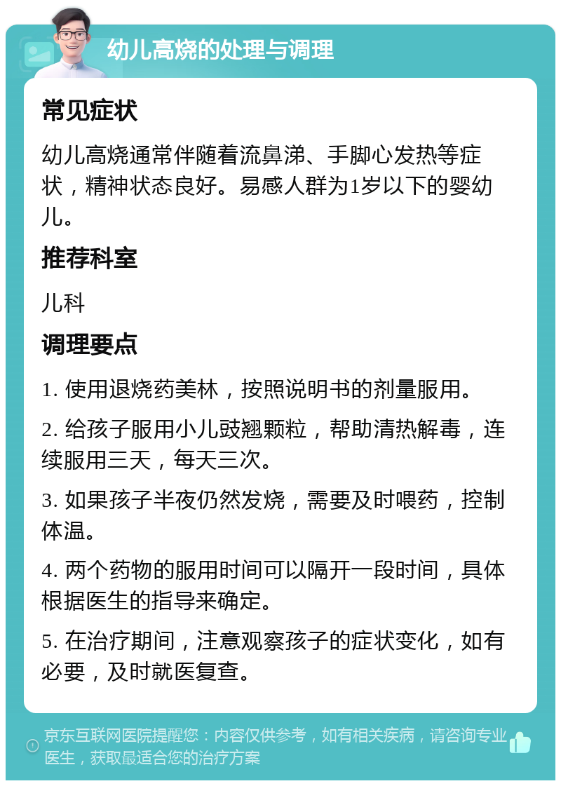 幼儿高烧的处理与调理 常见症状 幼儿高烧通常伴随着流鼻涕、手脚心发热等症状，精神状态良好。易感人群为1岁以下的婴幼儿。 推荐科室 儿科 调理要点 1. 使用退烧药美林，按照说明书的剂量服用。 2. 给孩子服用小儿豉翘颗粒，帮助清热解毒，连续服用三天，每天三次。 3. 如果孩子半夜仍然发烧，需要及时喂药，控制体温。 4. 两个药物的服用时间可以隔开一段时间，具体根据医生的指导来确定。 5. 在治疗期间，注意观察孩子的症状变化，如有必要，及时就医复查。