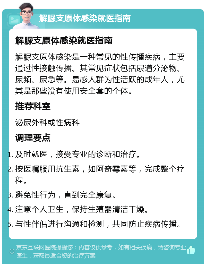 解脲支原体感染就医指南 解脲支原体感染就医指南 解脲支原体感染是一种常见的性传播疾病，主要通过性接触传播。其常见症状包括尿道分泌物、尿频、尿急等。易感人群为性活跃的成年人，尤其是那些没有使用安全套的个体。 推荐科室 泌尿外科或性病科 调理要点 及时就医，接受专业的诊断和治疗。 按医嘱服用抗生素，如阿奇霉素等，完成整个疗程。 避免性行为，直到完全康复。 注意个人卫生，保持生殖器清洁干燥。 与性伴侣进行沟通和检测，共同防止疾病传播。