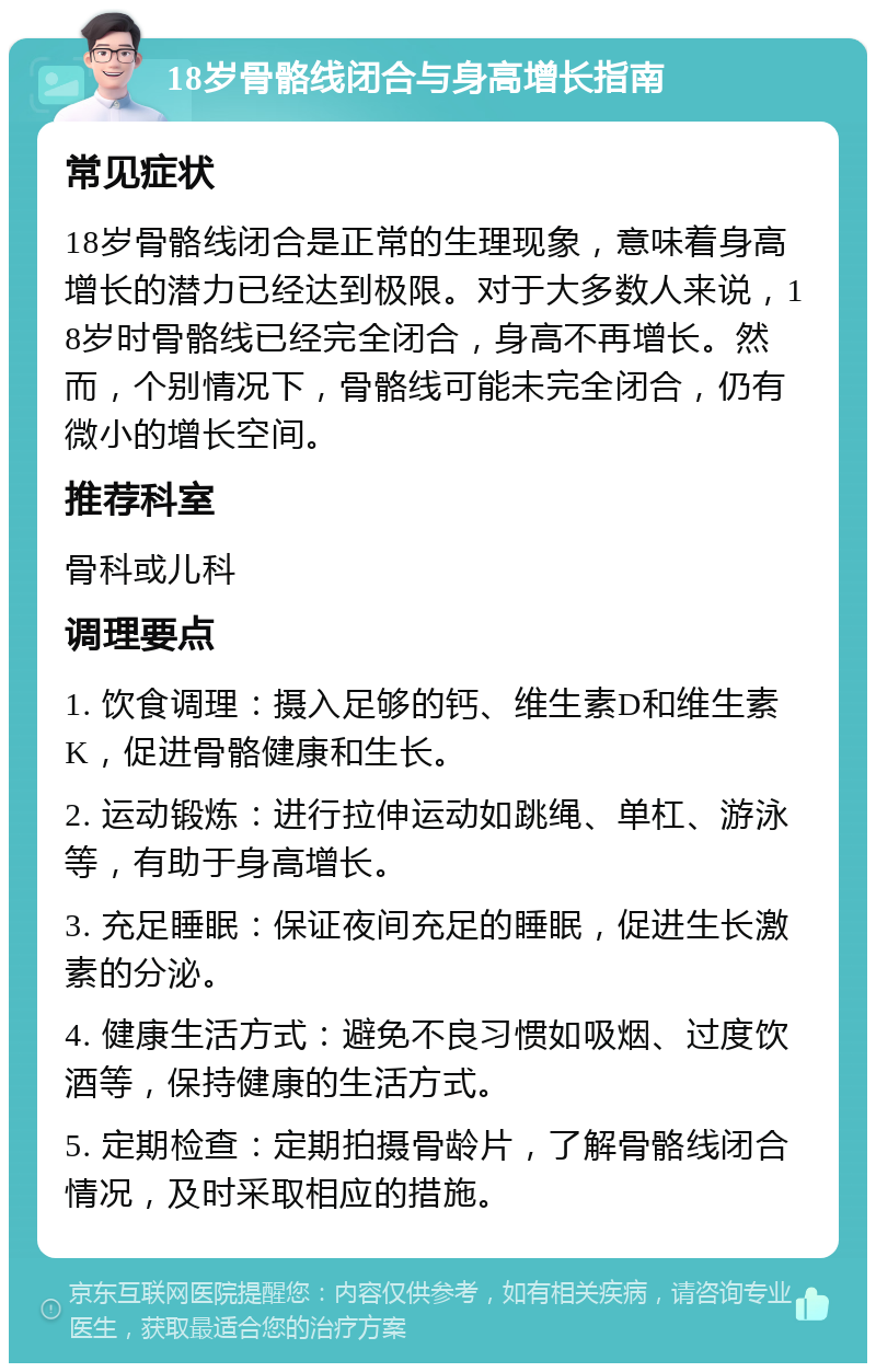 18岁骨骼线闭合与身高增长指南 常见症状 18岁骨骼线闭合是正常的生理现象，意味着身高增长的潜力已经达到极限。对于大多数人来说，18岁时骨骼线已经完全闭合，身高不再增长。然而，个别情况下，骨骼线可能未完全闭合，仍有微小的增长空间。 推荐科室 骨科或儿科 调理要点 1. 饮食调理：摄入足够的钙、维生素D和维生素K，促进骨骼健康和生长。 2. 运动锻炼：进行拉伸运动如跳绳、单杠、游泳等，有助于身高增长。 3. 充足睡眠：保证夜间充足的睡眠，促进生长激素的分泌。 4. 健康生活方式：避免不良习惯如吸烟、过度饮酒等，保持健康的生活方式。 5. 定期检查：定期拍摄骨龄片，了解骨骼线闭合情况，及时采取相应的措施。