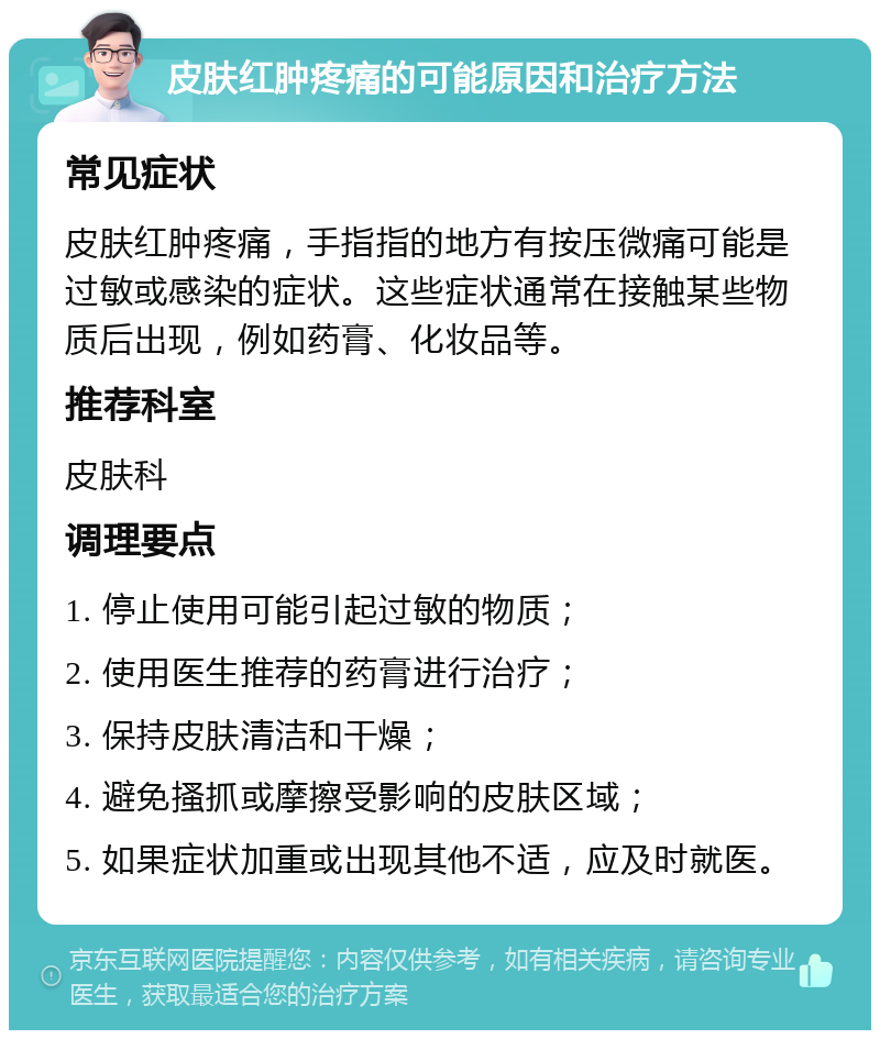 皮肤红肿疼痛的可能原因和治疗方法 常见症状 皮肤红肿疼痛，手指指的地方有按压微痛可能是过敏或感染的症状。这些症状通常在接触某些物质后出现，例如药膏、化妆品等。 推荐科室 皮肤科 调理要点 1. 停止使用可能引起过敏的物质； 2. 使用医生推荐的药膏进行治疗； 3. 保持皮肤清洁和干燥； 4. 避免搔抓或摩擦受影响的皮肤区域； 5. 如果症状加重或出现其他不适，应及时就医。