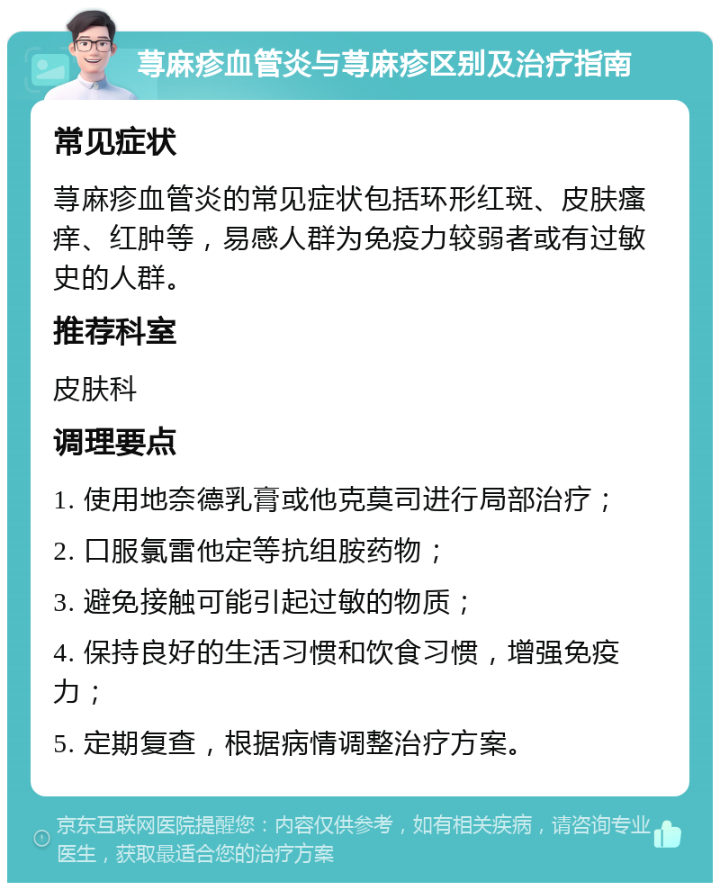 荨麻疹血管炎与荨麻疹区别及治疗指南 常见症状 荨麻疹血管炎的常见症状包括环形红斑、皮肤瘙痒、红肿等，易感人群为免疫力较弱者或有过敏史的人群。 推荐科室 皮肤科 调理要点 1. 使用地奈德乳膏或他克莫司进行局部治疗； 2. 口服氯雷他定等抗组胺药物； 3. 避免接触可能引起过敏的物质； 4. 保持良好的生活习惯和饮食习惯，增强免疫力； 5. 定期复查，根据病情调整治疗方案。