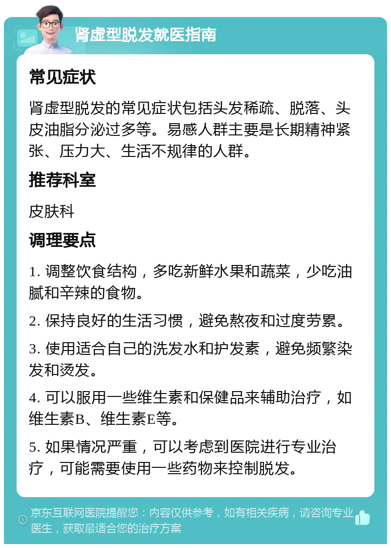 肾虚型脱发就医指南 常见症状 肾虚型脱发的常见症状包括头发稀疏、脱落、头皮油脂分泌过多等。易感人群主要是长期精神紧张、压力大、生活不规律的人群。 推荐科室 皮肤科 调理要点 1. 调整饮食结构，多吃新鲜水果和蔬菜，少吃油腻和辛辣的食物。 2. 保持良好的生活习惯，避免熬夜和过度劳累。 3. 使用适合自己的洗发水和护发素，避免频繁染发和烫发。 4. 可以服用一些维生素和保健品来辅助治疗，如维生素B、维生素E等。 5. 如果情况严重，可以考虑到医院进行专业治疗，可能需要使用一些药物来控制脱发。