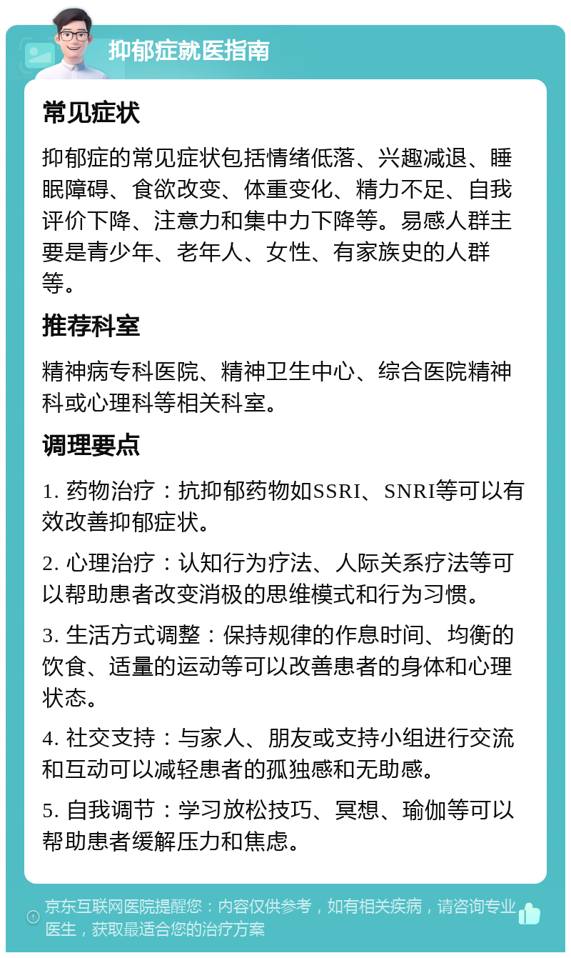 抑郁症就医指南 常见症状 抑郁症的常见症状包括情绪低落、兴趣减退、睡眠障碍、食欲改变、体重变化、精力不足、自我评价下降、注意力和集中力下降等。易感人群主要是青少年、老年人、女性、有家族史的人群等。 推荐科室 精神病专科医院、精神卫生中心、综合医院精神科或心理科等相关科室。 调理要点 1. 药物治疗：抗抑郁药物如SSRI、SNRI等可以有效改善抑郁症状。 2. 心理治疗：认知行为疗法、人际关系疗法等可以帮助患者改变消极的思维模式和行为习惯。 3. 生活方式调整：保持规律的作息时间、均衡的饮食、适量的运动等可以改善患者的身体和心理状态。 4. 社交支持：与家人、朋友或支持小组进行交流和互动可以减轻患者的孤独感和无助感。 5. 自我调节：学习放松技巧、冥想、瑜伽等可以帮助患者缓解压力和焦虑。