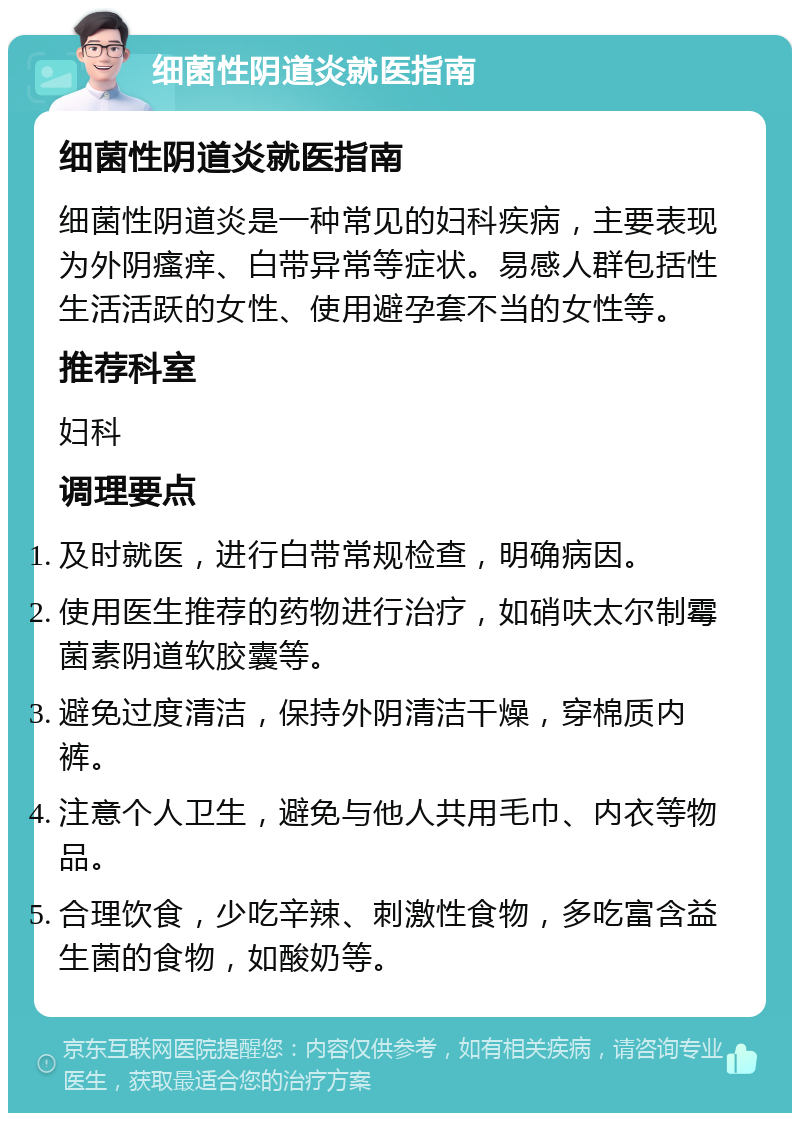 细菌性阴道炎就医指南 细菌性阴道炎就医指南 细菌性阴道炎是一种常见的妇科疾病，主要表现为外阴瘙痒、白带异常等症状。易感人群包括性生活活跃的女性、使用避孕套不当的女性等。 推荐科室 妇科 调理要点 及时就医，进行白带常规检查，明确病因。 使用医生推荐的药物进行治疗，如硝呋太尔制霉菌素阴道软胶囊等。 避免过度清洁，保持外阴清洁干燥，穿棉质内裤。 注意个人卫生，避免与他人共用毛巾、内衣等物品。 合理饮食，少吃辛辣、刺激性食物，多吃富含益生菌的食物，如酸奶等。