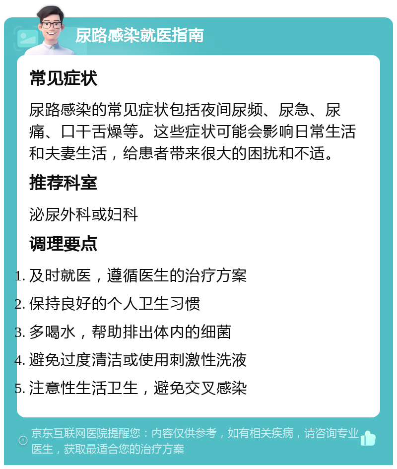 尿路感染就医指南 常见症状 尿路感染的常见症状包括夜间尿频、尿急、尿痛、口干舌燥等。这些症状可能会影响日常生活和夫妻生活，给患者带来很大的困扰和不适。 推荐科室 泌尿外科或妇科 调理要点 及时就医，遵循医生的治疗方案 保持良好的个人卫生习惯 多喝水，帮助排出体内的细菌 避免过度清洁或使用刺激性洗液 注意性生活卫生，避免交叉感染