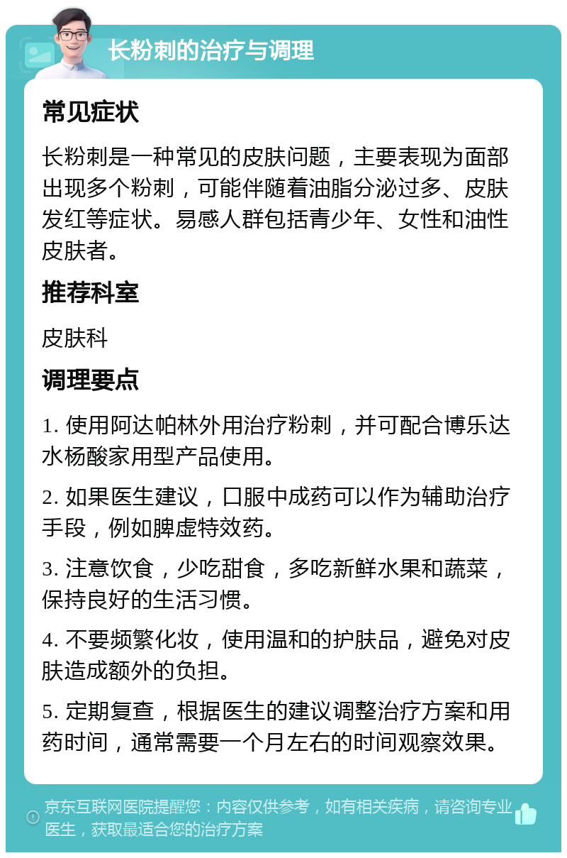 长粉刺的治疗与调理 常见症状 长粉刺是一种常见的皮肤问题，主要表现为面部出现多个粉刺，可能伴随着油脂分泌过多、皮肤发红等症状。易感人群包括青少年、女性和油性皮肤者。 推荐科室 皮肤科 调理要点 1. 使用阿达帕林外用治疗粉刺，并可配合博乐达水杨酸家用型产品使用。 2. 如果医生建议，口服中成药可以作为辅助治疗手段，例如脾虚特效药。 3. 注意饮食，少吃甜食，多吃新鲜水果和蔬菜，保持良好的生活习惯。 4. 不要频繁化妆，使用温和的护肤品，避免对皮肤造成额外的负担。 5. 定期复查，根据医生的建议调整治疗方案和用药时间，通常需要一个月左右的时间观察效果。