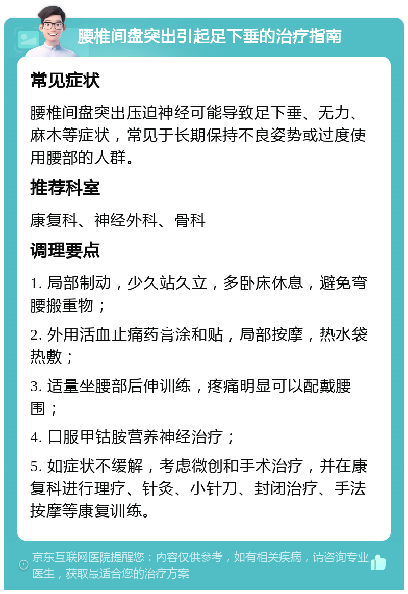 腰椎间盘突出引起足下垂的治疗指南 常见症状 腰椎间盘突出压迫神经可能导致足下垂、无力、麻木等症状，常见于长期保持不良姿势或过度使用腰部的人群。 推荐科室 康复科、神经外科、骨科 调理要点 1. 局部制动，少久站久立，多卧床休息，避免弯腰搬重物； 2. 外用活血止痛药膏涂和贴，局部按摩，热水袋热敷； 3. 适量坐腰部后伸训练，疼痛明显可以配戴腰围； 4. 口服甲钴胺营养神经治疗； 5. 如症状不缓解，考虑微创和手术治疗，并在康复科进行理疗、针灸、小针刀、封闭治疗、手法按摩等康复训练。