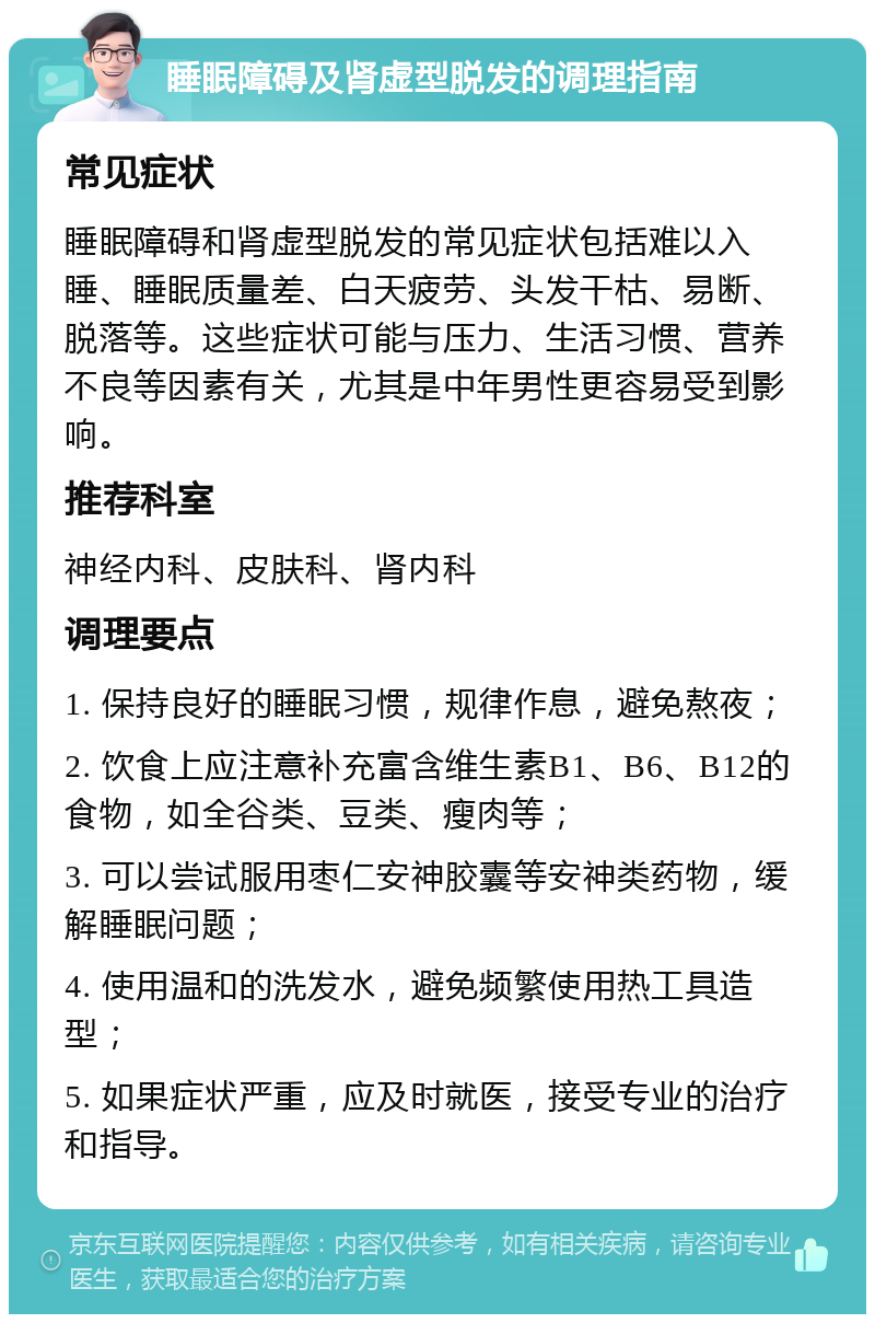 睡眠障碍及肾虚型脱发的调理指南 常见症状 睡眠障碍和肾虚型脱发的常见症状包括难以入睡、睡眠质量差、白天疲劳、头发干枯、易断、脱落等。这些症状可能与压力、生活习惯、营养不良等因素有关，尤其是中年男性更容易受到影响。 推荐科室 神经内科、皮肤科、肾内科 调理要点 1. 保持良好的睡眠习惯，规律作息，避免熬夜； 2. 饮食上应注意补充富含维生素B1、B6、B12的食物，如全谷类、豆类、瘦肉等； 3. 可以尝试服用枣仁安神胶囊等安神类药物，缓解睡眠问题； 4. 使用温和的洗发水，避免频繁使用热工具造型； 5. 如果症状严重，应及时就医，接受专业的治疗和指导。