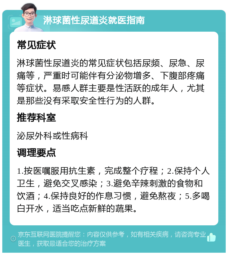 淋球菌性尿道炎就医指南 常见症状 淋球菌性尿道炎的常见症状包括尿频、尿急、尿痛等，严重时可能伴有分泌物增多、下腹部疼痛等症状。易感人群主要是性活跃的成年人，尤其是那些没有采取安全性行为的人群。 推荐科室 泌尿外科或性病科 调理要点 1.按医嘱服用抗生素，完成整个疗程；2.保持个人卫生，避免交叉感染；3.避免辛辣刺激的食物和饮酒；4.保持良好的作息习惯，避免熬夜；5.多喝白开水，适当吃点新鲜的蔬果。