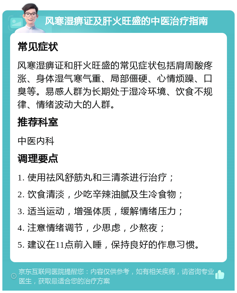 风寒湿痹证及肝火旺盛的中医治疗指南 常见症状 风寒湿痹证和肝火旺盛的常见症状包括肩周酸疼涨、身体湿气寒气重、局部僵硬、心情烦躁、口臭等。易感人群为长期处于湿冷环境、饮食不规律、情绪波动大的人群。 推荐科室 中医内科 调理要点 1. 使用祛风舒筋丸和三清茶进行治疗； 2. 饮食清淡，少吃辛辣油腻及生冷食物； 3. 适当运动，增强体质，缓解情绪压力； 4. 注意情绪调节，少思虑，少熬夜； 5. 建议在11点前入睡，保持良好的作息习惯。