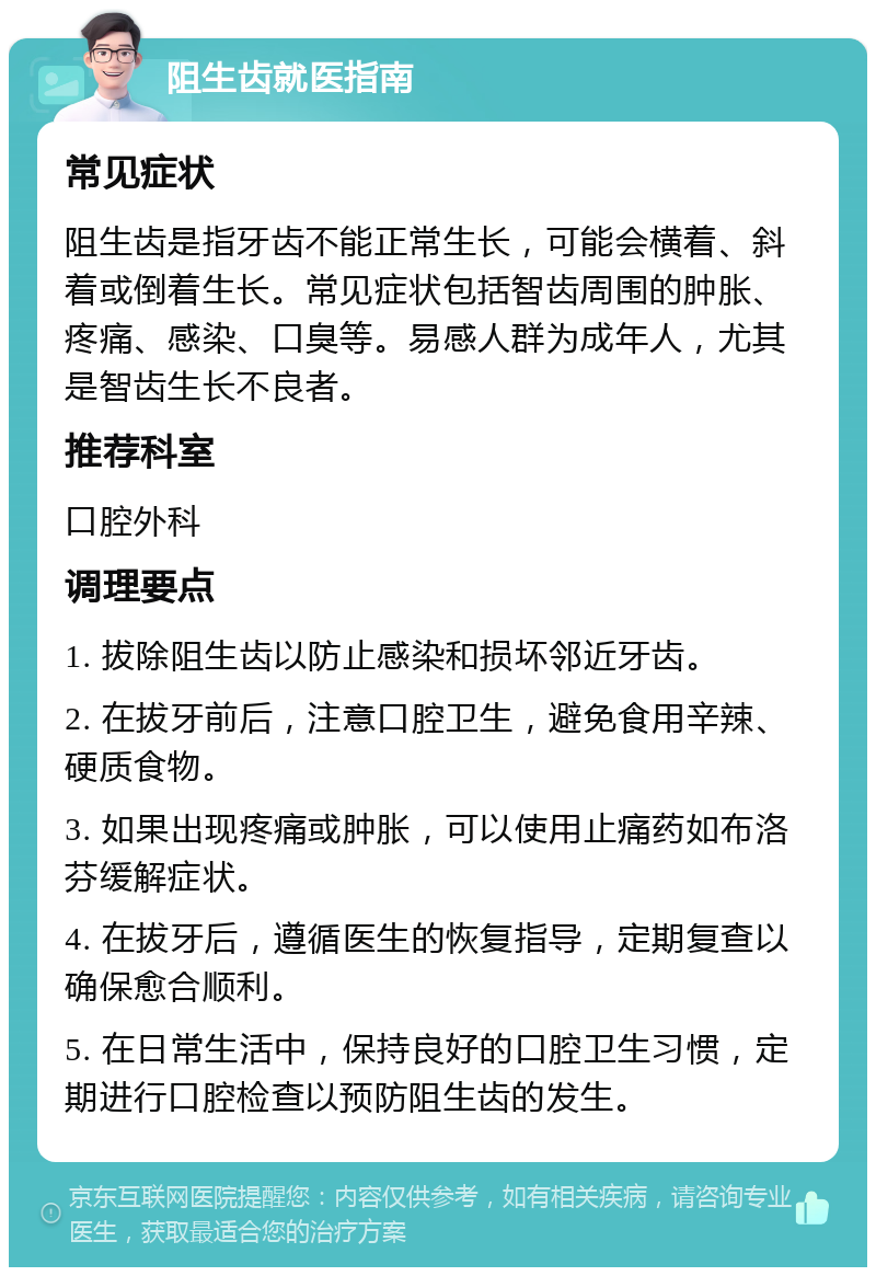 阻生齿就医指南 常见症状 阻生齿是指牙齿不能正常生长，可能会横着、斜着或倒着生长。常见症状包括智齿周围的肿胀、疼痛、感染、口臭等。易感人群为成年人，尤其是智齿生长不良者。 推荐科室 口腔外科 调理要点 1. 拔除阻生齿以防止感染和损坏邻近牙齿。 2. 在拔牙前后，注意口腔卫生，避免食用辛辣、硬质食物。 3. 如果出现疼痛或肿胀，可以使用止痛药如布洛芬缓解症状。 4. 在拔牙后，遵循医生的恢复指导，定期复查以确保愈合顺利。 5. 在日常生活中，保持良好的口腔卫生习惯，定期进行口腔检查以预防阻生齿的发生。