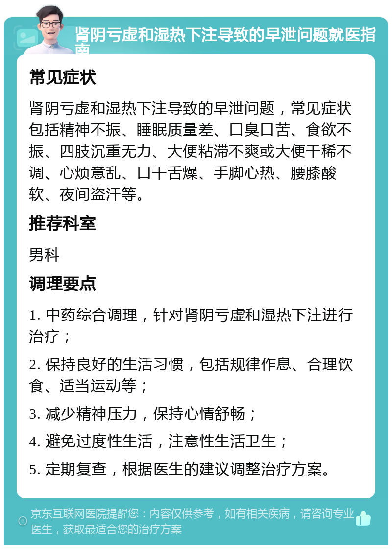 肾阴亏虚和湿热下注导致的早泄问题就医指南 常见症状 肾阴亏虚和湿热下注导致的早泄问题，常见症状包括精神不振、睡眠质量差、口臭口苦、食欲不振、四肢沉重无力、大便粘滞不爽或大便干稀不调、心烦意乱、口干舌燥、手脚心热、腰膝酸软、夜间盗汗等。 推荐科室 男科 调理要点 1. 中药综合调理，针对肾阴亏虚和湿热下注进行治疗； 2. 保持良好的生活习惯，包括规律作息、合理饮食、适当运动等； 3. 减少精神压力，保持心情舒畅； 4. 避免过度性生活，注意性生活卫生； 5. 定期复查，根据医生的建议调整治疗方案。