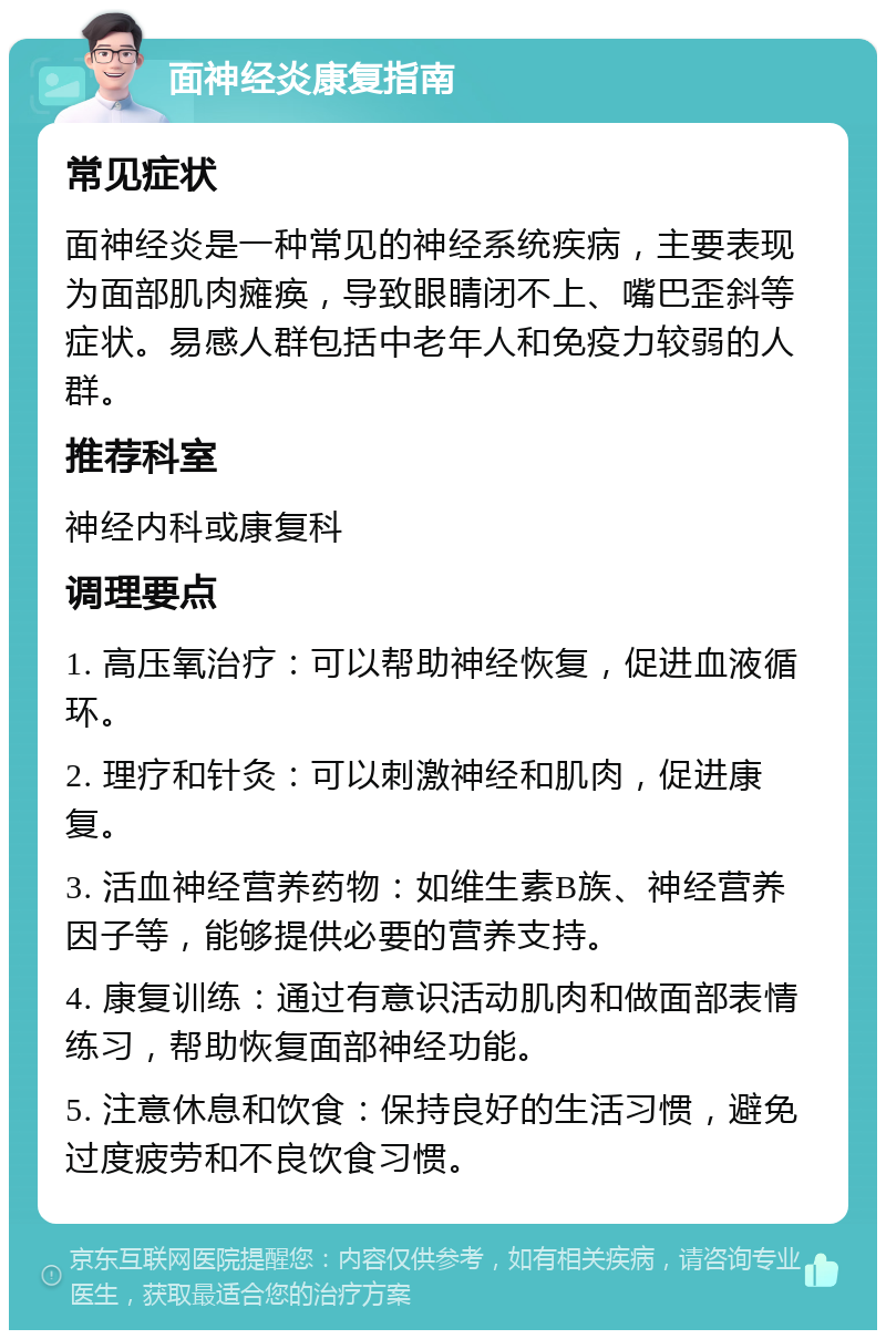 面神经炎康复指南 常见症状 面神经炎是一种常见的神经系统疾病，主要表现为面部肌肉瘫痪，导致眼睛闭不上、嘴巴歪斜等症状。易感人群包括中老年人和免疫力较弱的人群。 推荐科室 神经内科或康复科 调理要点 1. 高压氧治疗：可以帮助神经恢复，促进血液循环。 2. 理疗和针灸：可以刺激神经和肌肉，促进康复。 3. 活血神经营养药物：如维生素B族、神经营养因子等，能够提供必要的营养支持。 4. 康复训练：通过有意识活动肌肉和做面部表情练习，帮助恢复面部神经功能。 5. 注意休息和饮食：保持良好的生活习惯，避免过度疲劳和不良饮食习惯。