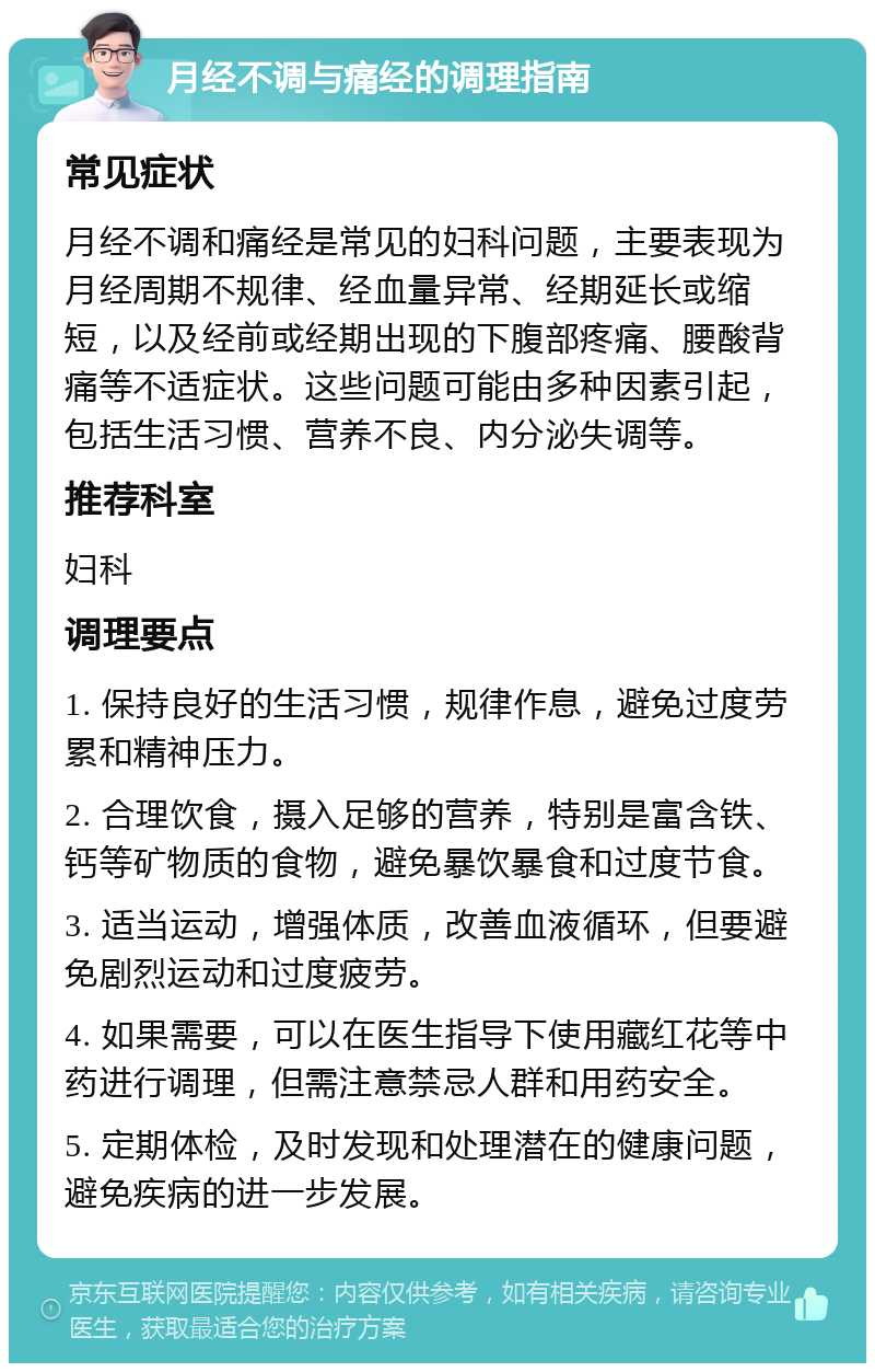 月经不调与痛经的调理指南 常见症状 月经不调和痛经是常见的妇科问题，主要表现为月经周期不规律、经血量异常、经期延长或缩短，以及经前或经期出现的下腹部疼痛、腰酸背痛等不适症状。这些问题可能由多种因素引起，包括生活习惯、营养不良、内分泌失调等。 推荐科室 妇科 调理要点 1. 保持良好的生活习惯，规律作息，避免过度劳累和精神压力。 2. 合理饮食，摄入足够的营养，特别是富含铁、钙等矿物质的食物，避免暴饮暴食和过度节食。 3. 适当运动，增强体质，改善血液循环，但要避免剧烈运动和过度疲劳。 4. 如果需要，可以在医生指导下使用藏红花等中药进行调理，但需注意禁忌人群和用药安全。 5. 定期体检，及时发现和处理潜在的健康问题，避免疾病的进一步发展。