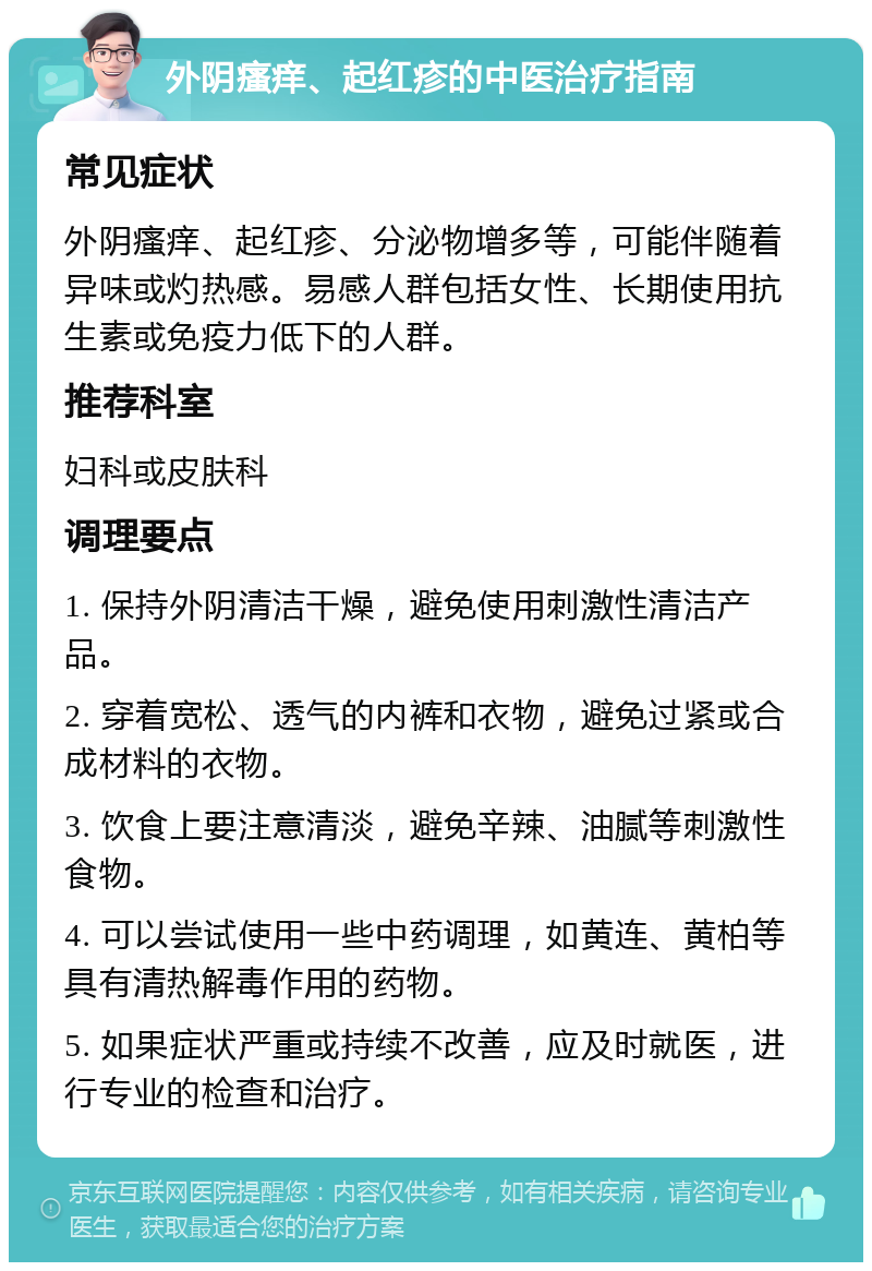 外阴瘙痒、起红疹的中医治疗指南 常见症状 外阴瘙痒、起红疹、分泌物增多等，可能伴随着异味或灼热感。易感人群包括女性、长期使用抗生素或免疫力低下的人群。 推荐科室 妇科或皮肤科 调理要点 1. 保持外阴清洁干燥，避免使用刺激性清洁产品。 2. 穿着宽松、透气的内裤和衣物，避免过紧或合成材料的衣物。 3. 饮食上要注意清淡，避免辛辣、油腻等刺激性食物。 4. 可以尝试使用一些中药调理，如黄连、黄柏等具有清热解毒作用的药物。 5. 如果症状严重或持续不改善，应及时就医，进行专业的检查和治疗。