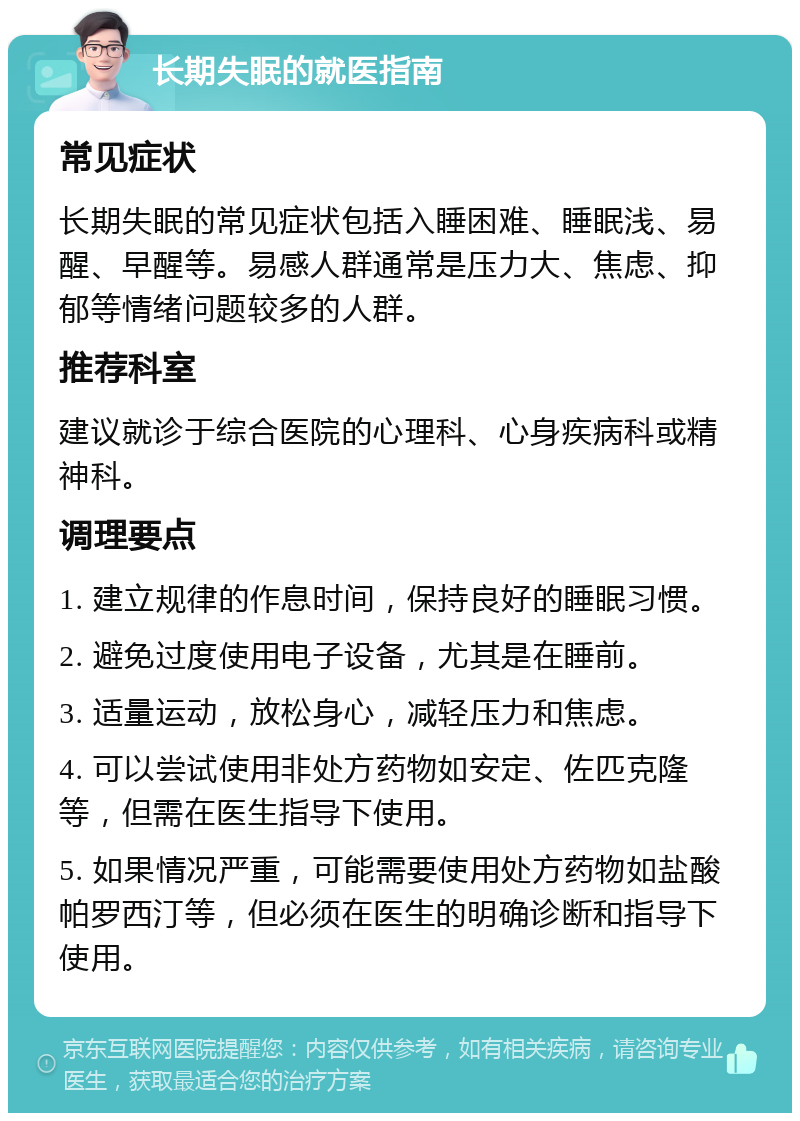 长期失眠的就医指南 常见症状 长期失眠的常见症状包括入睡困难、睡眠浅、易醒、早醒等。易感人群通常是压力大、焦虑、抑郁等情绪问题较多的人群。 推荐科室 建议就诊于综合医院的心理科、心身疾病科或精神科。 调理要点 1. 建立规律的作息时间，保持良好的睡眠习惯。 2. 避免过度使用电子设备，尤其是在睡前。 3. 适量运动，放松身心，减轻压力和焦虑。 4. 可以尝试使用非处方药物如安定、佐匹克隆等，但需在医生指导下使用。 5. 如果情况严重，可能需要使用处方药物如盐酸帕罗西汀等，但必须在医生的明确诊断和指导下使用。