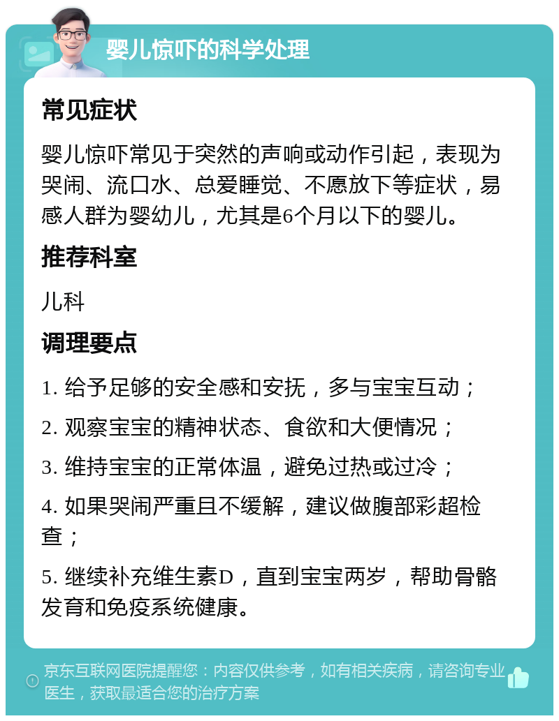 婴儿惊吓的科学处理 常见症状 婴儿惊吓常见于突然的声响或动作引起，表现为哭闹、流口水、总爱睡觉、不愿放下等症状，易感人群为婴幼儿，尤其是6个月以下的婴儿。 推荐科室 儿科 调理要点 1. 给予足够的安全感和安抚，多与宝宝互动； 2. 观察宝宝的精神状态、食欲和大便情况； 3. 维持宝宝的正常体温，避免过热或过冷； 4. 如果哭闹严重且不缓解，建议做腹部彩超检查； 5. 继续补充维生素D，直到宝宝两岁，帮助骨骼发育和免疫系统健康。