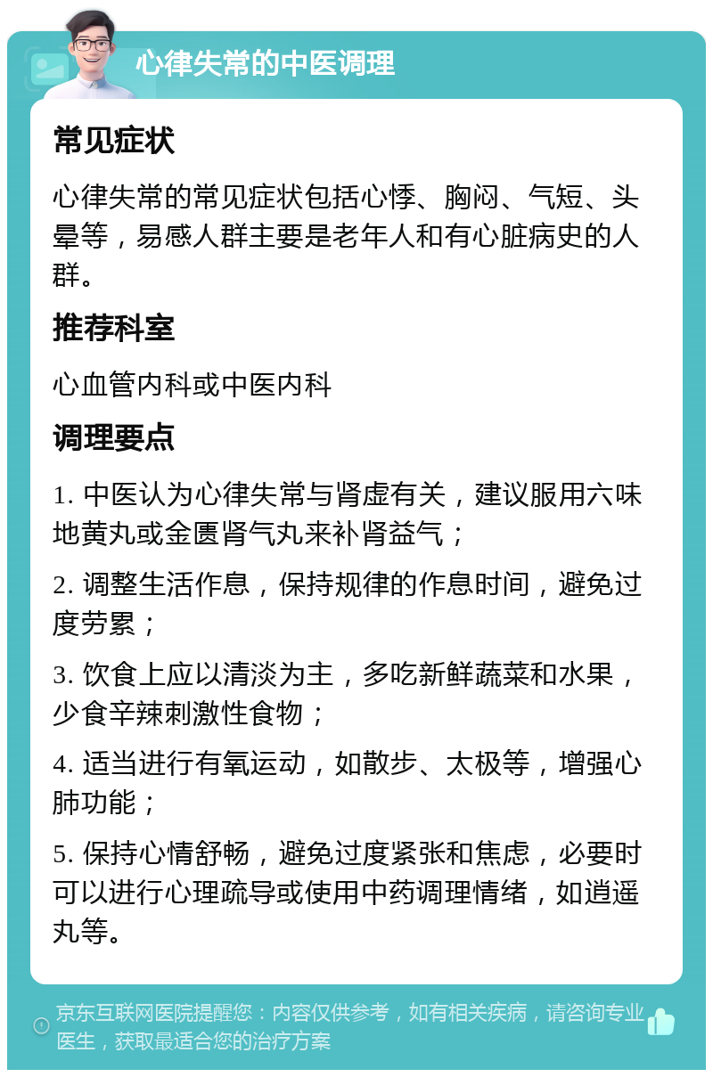 心律失常的中医调理 常见症状 心律失常的常见症状包括心悸、胸闷、气短、头晕等，易感人群主要是老年人和有心脏病史的人群。 推荐科室 心血管内科或中医内科 调理要点 1. 中医认为心律失常与肾虚有关，建议服用六味地黄丸或金匮肾气丸来补肾益气； 2. 调整生活作息，保持规律的作息时间，避免过度劳累； 3. 饮食上应以清淡为主，多吃新鲜蔬菜和水果，少食辛辣刺激性食物； 4. 适当进行有氧运动，如散步、太极等，增强心肺功能； 5. 保持心情舒畅，避免过度紧张和焦虑，必要时可以进行心理疏导或使用中药调理情绪，如逍遥丸等。