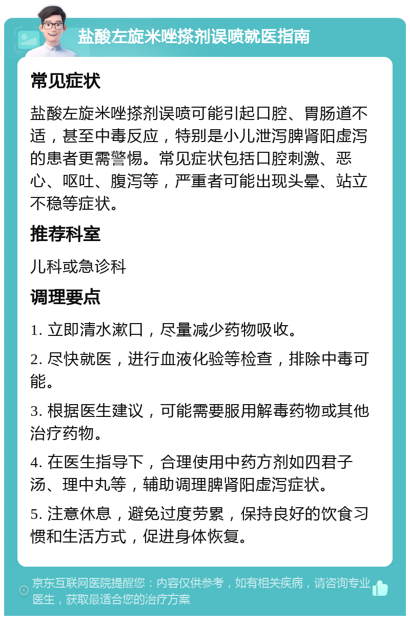 盐酸左旋米唑搽剂误喷就医指南 常见症状 盐酸左旋米唑搽剂误喷可能引起口腔、胃肠道不适，甚至中毒反应，特别是小儿泄泻脾肾阳虚泻的患者更需警惕。常见症状包括口腔刺激、恶心、呕吐、腹泻等，严重者可能出现头晕、站立不稳等症状。 推荐科室 儿科或急诊科 调理要点 1. 立即清水漱口，尽量减少药物吸收。 2. 尽快就医，进行血液化验等检查，排除中毒可能。 3. 根据医生建议，可能需要服用解毒药物或其他治疗药物。 4. 在医生指导下，合理使用中药方剂如四君子汤、理中丸等，辅助调理脾肾阳虚泻症状。 5. 注意休息，避免过度劳累，保持良好的饮食习惯和生活方式，促进身体恢复。