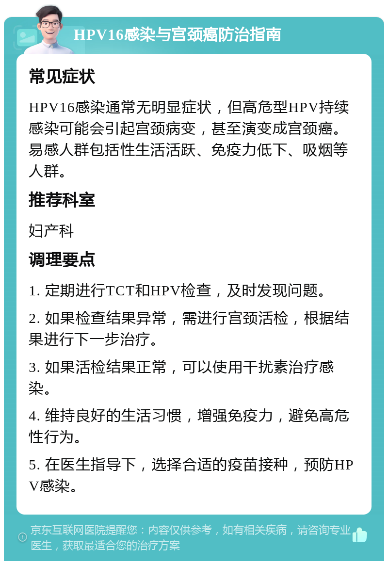 HPV16感染与宫颈癌防治指南 常见症状 HPV16感染通常无明显症状，但高危型HPV持续感染可能会引起宫颈病变，甚至演变成宫颈癌。易感人群包括性生活活跃、免疫力低下、吸烟等人群。 推荐科室 妇产科 调理要点 1. 定期进行TCT和HPV检查，及时发现问题。 2. 如果检查结果异常，需进行宫颈活检，根据结果进行下一步治疗。 3. 如果活检结果正常，可以使用干扰素治疗感染。 4. 维持良好的生活习惯，增强免疫力，避免高危性行为。 5. 在医生指导下，选择合适的疫苗接种，预防HPV感染。